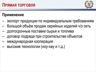 ПРЯМАЯ ТОРГОВЛЯ
Применение
– экспорт продукции по индивидуальным требованиям
– большой объём продаж серийных изделий ч/з сеть
– долгосрочные поставки сырья и топлива
– договор подряда при строительстве объектов
– международная кооперация
– высокие технологии (ноу-хау и т.д.)
 