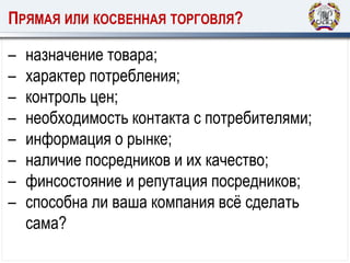 ПРЯМАЯ ИЛИ КОСВЕННАЯ ТОРГОВЛЯ?
– назначение товара;
– характер потребления;
– контроль цен;
– необходимость контакта с потребителями;
– информация о рынке;
– наличие посредников и их качество;
– финсостояние и репутация посредников;
– способна ли ваша компания всё сделать
сама?
 