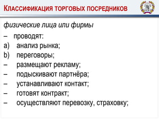 КЛАССИФИКАЦИЯ ТОРГОВЫХ ПОСРЕДНИКОВ
физические лица или фирмы
– проводят:
a) анализ рынка;
b) переговоры;
– размещают рекламу;
– подыскивают партнёра;
– устанавливают контакт;
– готовят контракт;
– осуществляют перевозку, страховку;
 