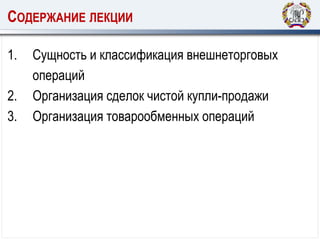 СОДЕРЖАНИЕ ЛЕКЦИИ
1. Сущность и классификация внешнеторговых
операций
2. Организация сделок чистой купли-продажи
3. Организация товарообменных операций
 