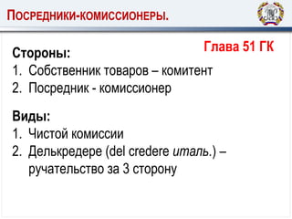 ПОСРЕДНИКИ-КОМИССИОНЕРЫ.
Стороны:
1. Собственник товаров – комитент
2. Посредник - комиссионер
Глава 51 ГК
Виды:
1. Чистой комиссии
2. Делькредере (del credere италь.) –
ручательство за 3 сторону
 