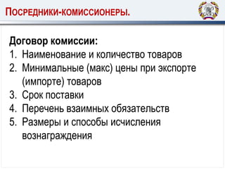 ПОСРЕДНИКИ-КОМИССИОНЕРЫ.
Договор комиссии:
1. Наименование и количество товаров
2. Минимальные (макс) цены при экспорте
(импорте) товаров
3. Срок поставки
4. Перечень взаимных обязательств
5. Размеры и способы исчисления
вознаграждения
 
