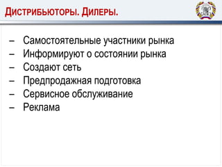 ДИСТРИБЬЮТОРЫ. ДИЛЕРЫ.
– Самостоятельные участники рынка
– Информируют о состоянии рынка
– Создают сеть
– Предпродажная подготовка
– Сервисное обслуживание
– Реклама
 