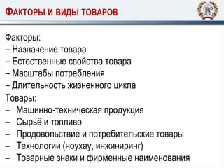 ФАКТОРЫ И ВИДЫ ТОВАРОВ
Факторы:
‒ Назначение товара
‒ Естественные свойства товара
‒ Масштабы потребления
‒ Длительность жизненного цикла
Товары:
– Машинно-техническая продукция
– Сырьё и топливо
– Продовольствие и потребительские товары
– Технологии (ноухау, инжиниринг)
– Товарные знаки и фирменные наименования
 