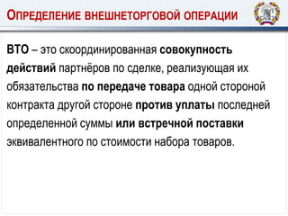 ОПРЕДЕЛЕНИЕ ВНЕШНЕТОРГОВОЙ ОПЕРАЦИИ
ВТО – это скоординированная совокупность
действий партнёров по сделке, реализующая их
обязательства по передаче товара одной стороной
контракта другой стороне против уплаты последней
определенной суммы или встречной поставки
эквивалентного по стоимости набора товаров.
 