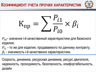 КОЭФФИЦИЕНТ УЧЕТА ПРОЧИХ ХАРАКТЕРИСТИК
𝑃𝑖0– значения i-й качественной характеристики для базисного
изделия;
𝑃𝑖1 - то же для изделия, продаваемого по данному контракту;
𝛽𝑖 - значимость i-й качественно характеристики.
Кпр =
𝑃𝑖1
𝑃𝑖0
× 𝛽𝑖
Скорость, динамика, ресурсная динамика, ресурс двигателя,
надежность, проходимость, безопасность, комфортабельность,
дизайн
 