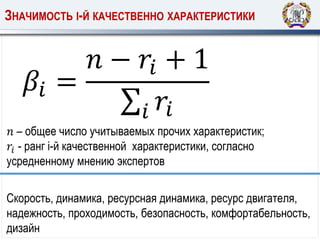 𝛽𝑖 =
𝑛 − 𝑟𝑖 + 1
𝑖 𝑟𝑖
ЗНАЧИМОСТЬ I-Й КАЧЕСТВЕННО ХАРАКТЕРИСТИКИ
𝑛 – общее число учитываемых прочих характеристик;
𝑟𝑖 - ранг i-й качественной характеристики, согласно
усредненному мнению экспертов
Скорость, динамика, ресурсная динамика, ресурс двигателя,
надежность, проходимость, безопасность, комфортабельность,
дизайн
 