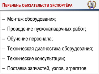 ПЕРЕЧЕНЬ ОБЯЗАТЕЛЬСТВ ЭКСПОРТЁРА
– Монтаж оборудования;
– Проведение пусконаладочных работ;
– Обучение персонала;
– Техническая диагностика оборудования;
– Технические консультации;
– Поставка запчастей, узлов, агрегатов.
 