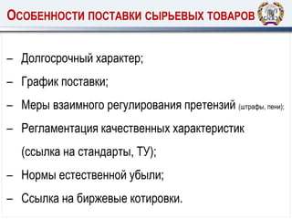 ОСОБЕННОСТИ ПОСТАВКИ СЫРЬЕВЫХ ТОВАРОВ
– Долгосрочный характер;
– График поставки;
– Меры взаимного регулирования претензий (штрафы, пени);
– Регламентация качественных характеристик
(ссылка на стандарты, ТУ);
– Нормы естественной убыли;
– Ссылка на биржевые котировки.
 