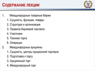 СОДЕРЖАНИЕ ЛЕКЦИИ
1. Международные товарные биржи
1. Сущность, функции, товары
2. Структура и организация
3. Правила биржевой торговли
4. Участники
5. Техника торга
6. Операции
2. Международные аукционы
1. Сущность, центры аукционной торговли
2. Подготовка к торгу
3. Аукционный торг
4. Международный торг
 