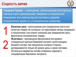 СУЩНОСТЬ БИРЖИ
Товарная биржа – учреждение, организующее регулярные,
гласные торги однородными товарами в специальном
помещении или компьютерной системе в заранее
определенное время по установленным правилам.
Базисная цена - используемая для определения сорта или
качества товара; ее согласуют на переговорах между продавцом
и покупателем; она служит исходной для определения цены
фактически поставленного товара.
Фьючерсы - производный финансовый инструмент,
стандартный срочный биржевой контракт купли-продажи
базового актива, при заключении которого стороны
договариваются только об уровне цены и сроке поставки.
Остальные параметры актива оговорены заранее в
спецификации биржевого контракта.
1
2
 