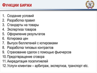 ФУНКЦИИ БИРЖИ
1. Создание условий
2. Разработка правил
3. Стандарты на товары
4. Экспертиза товаров
5. Оформление результатов
6. Котировка цен
7. Выпуск бюллетеней с котировками
8. Разработка типовых контрактов
9. Страхование сделок с помощью фьючерсов
10.Предотвращение сговора
11.Аккредитация посетитиелей
12.Услуги клиентам – арбитраж, экспертиза, транспорт etc.
 