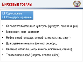 БИРЖЕВЫЕ ТОВАРЫ
 Однородные
 Стандартизируемые
• Сельскохозяйственные культуры (кукуруза, пшеница, рис)
• Мясо (скот, скот на откорм
• Нефть и нефтепродукты (нефть, этанол, газ, мазут)
• Драгоценные металлы (золото, серебро,
• Цветные металлы (медь, никель, алюминий, свинец)
• Текстильное сырьё (шерсть, хлопок, шёлк)
 