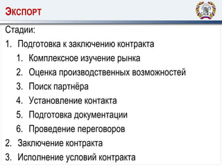 ЭКСПОРТ
Стадии:
1. Подготовка к заключению контракта
1. Комплексное изучение рынка
2. Оценка производственных возможностей
3. Поиск партнёра
4. Установление контакта
5. Подготовка документации
6. Проведение переговоров
2. Заключение контракта
3. Исполнение условий контракта
 