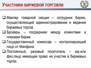 УЧАСТНИКИ БИРЖЕВОЙ ТОРГОВЛИ
 Маклер товарной секции – сотрудник биржи,
осуществляющий администрирование и ведение
биржевых торгов
 Брокеры – посредники между клиентами и
членами биржи
 Государственный комиссар – контролирующий
лицо от Минфина
 Постоянный, разовый посетитель – юр.или
физ.лицо имеющее право на участие в биржевых
торгах
 
