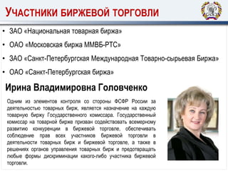 УЧАСТНИКИ БИРЖЕВОЙ ТОРГОВЛИ
Ирина Владимировна Головченко
• ЗАО «Национальная товарная биржа»
• ОАО «Московская биржа ММВБ-РТС»
• ЗАО «Санкт-Петербургская Международная Товарно-сырьевая Биржа»
• ОАО «Санкт-Петербургская биржа»
Одним из элементов контроля со стороны ФСФР России за
деятельностью товарных бирж, является назначение на каждую
товарную биржу Государственного комиссара. Государственный
комиссар на товарной бирже призван содействовать всемерному
развитию конкуренции в биржевой торговле, обеспечивать
соблюдение прав всех участников биржевой торговли в
деятельности товарных бирж и биржевой торговле, а также в
решениях органов управления товарных бирж и предотвращать
любые формы дискриминации какого-либо участника биржевой
торговли.
 