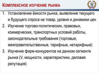КОМПЛЕКСНОЕ ИЗУЧЕНИЕ РЫНКА
1. Установление ёмкости рынка, выявление текущего
и будущего спроса на товар, уровня и динамики цен
2. Изучение торгово-политических, правовых,
коммерческих, транспортных условий работы,
законодательные требования (торговые,
межправительственные, тарифные, нетарифные)
3. Изучение фирм-конкурентов на данном сегменте
рынка (V, мощности, характеристики, деловая
репутация)
 