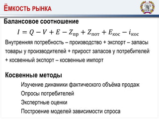 ЁМКОСТЬ РЫНКА
Балансовое соотношение
𝐼 = 𝑄 − 𝑉 + 𝐸 − 𝑍пр + 𝑍пот + 𝐸кос − 𝑖кос
Косвенные методы
Изучение динамики фактического объёма продаж
Опросы потребителей
Экспертные оценки
Построение моделей зависимости спроса
Внутренняя потребность – производство + экспорт – запасы
товары у производителей + прирост запасов у потребителей
+ косвенный экспорт – косвенные импорт
 