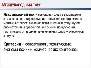 МЕЖДУНАРОДНЫЙ ТОРГ
Международный торг – конкурсная форма размещения
заказов на поставку продукции, производство строительно-
монтажных работ, оказание промышленных услуг путем
рассмотрения и сравнительной оценки предложения,
поступивших от заранее привлеченных фирм – участников
конкурса.
Критерии – совокупность технических,
экономических и коммерческих критериев.
 
