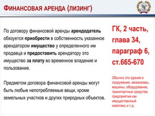 ФИНАНСОВАЯ АРЕНДА (ЛИЗИНГ)
По договору финансовой аренды арендодатель
обязуется приобрести в собственность указанное
арендатором имущество у определенного им
продавца и предоставить арендатору это
имущество за плату во временное владение и
пользование.
Предметом договора финансовой аренды могут
быть любые непотребляемые вещи, кроме
земельных участков и других природных объектов.
ГК, 2 часть,
глава 34,
параграф 6,
ст.665-670
Обычно это здания и
сооружения, механизмы,
машины, оборудование,
транспортные средства,
предприятие как
имущественный
комплекс и т.д.
 