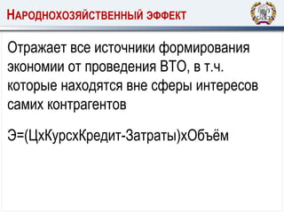 НАРОДНОХОЗЯЙСТВЕННЫЙ ЭФФЕКТ
Отражает все источники формирования
экономии от проведения ВТО, в т.ч.
которые находятся вне сферы интересов
самих контрагентов
Э=(ЦхКурсхКредит-Затраты)хОбъём
 