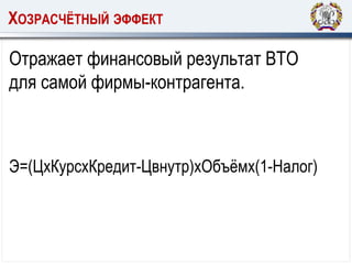 ХОЗРАСЧЁТНЫЙ ЭФФЕКТ
Отражает финансовый результат ВТО
для самой фирмы-контрагента.
Э=(ЦхКурсхКредит-Цвнутр)хОбъёмх(1-Налог)
 