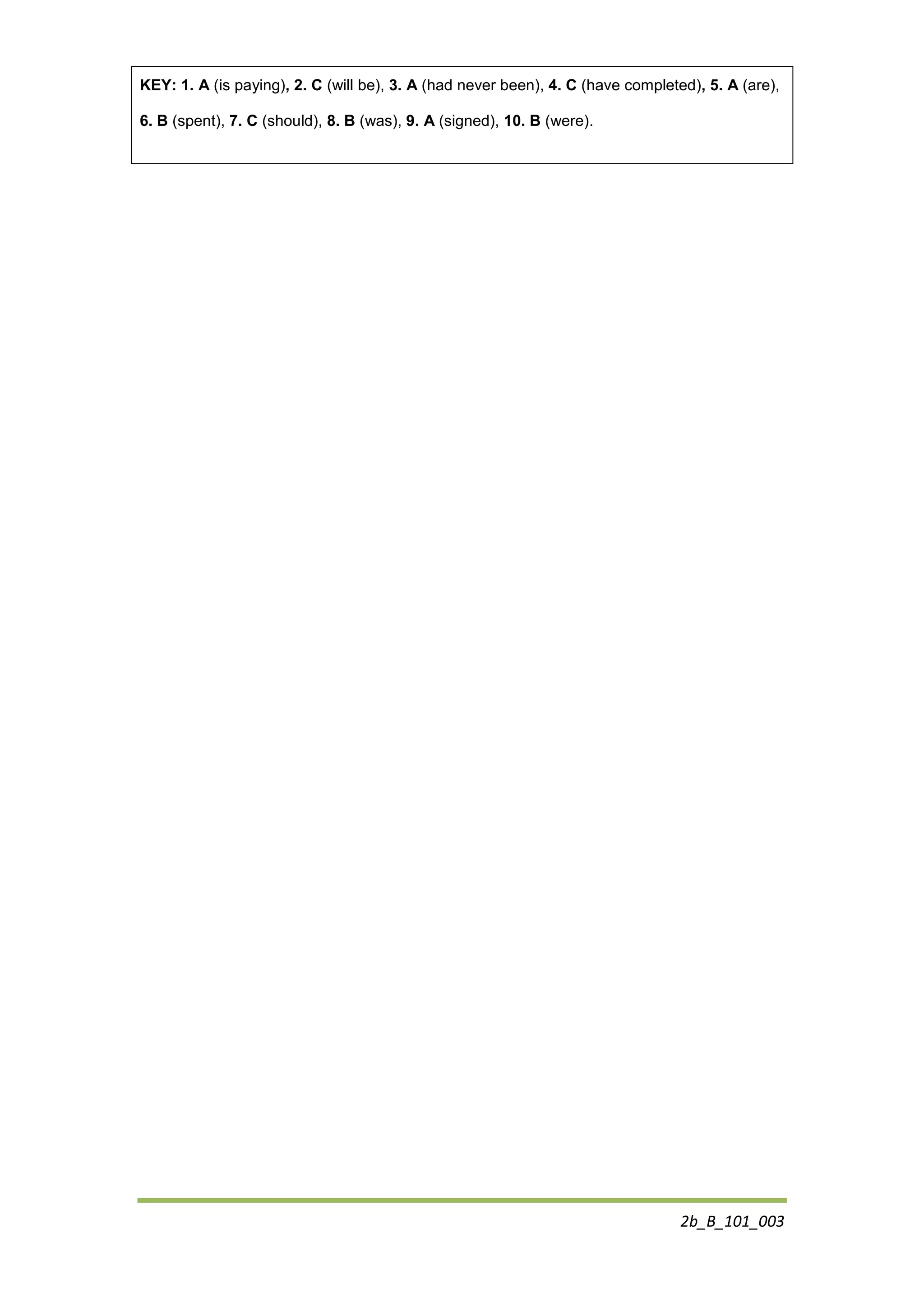 2b_B_101_003
KEY: 1. A (is paying), 2. C (will be), 3. A (had never been), 4. C (have completed), 5. A (are),
6. B (spent), 7. C (should), 8. B (was), 9. A (signed), 10. B (were).
 
