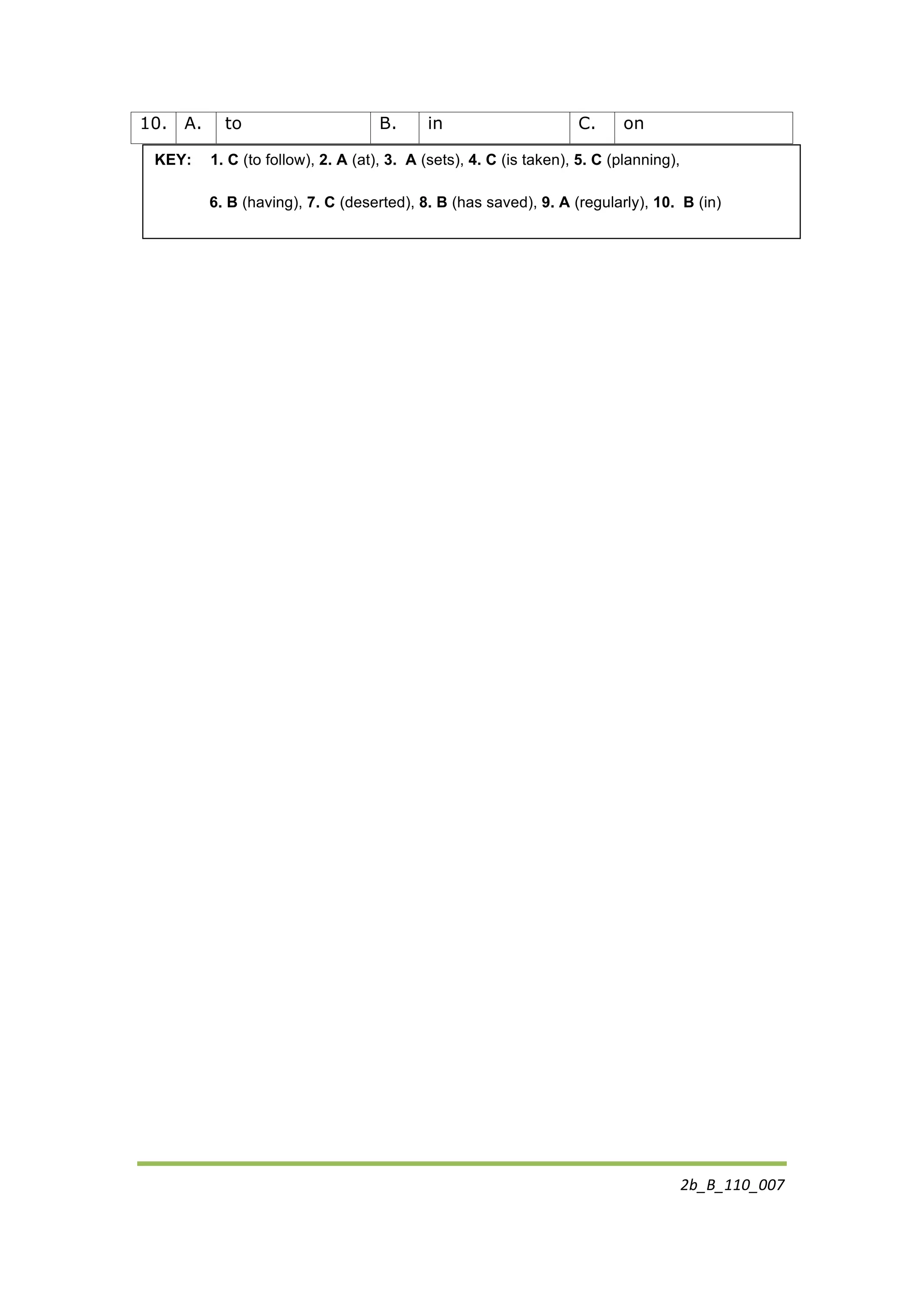 2b_B_110_007	
  
	
  
10. A. to B. in C. on
KEY: 1. C (to follow), 2. A (at), 3. A (sets), 4. C (is taken), 5. C (planning),
6. B (having), 7. C (deserted), 8. B (has saved), 9. A (regularly), 10. B (in)
	
  
 