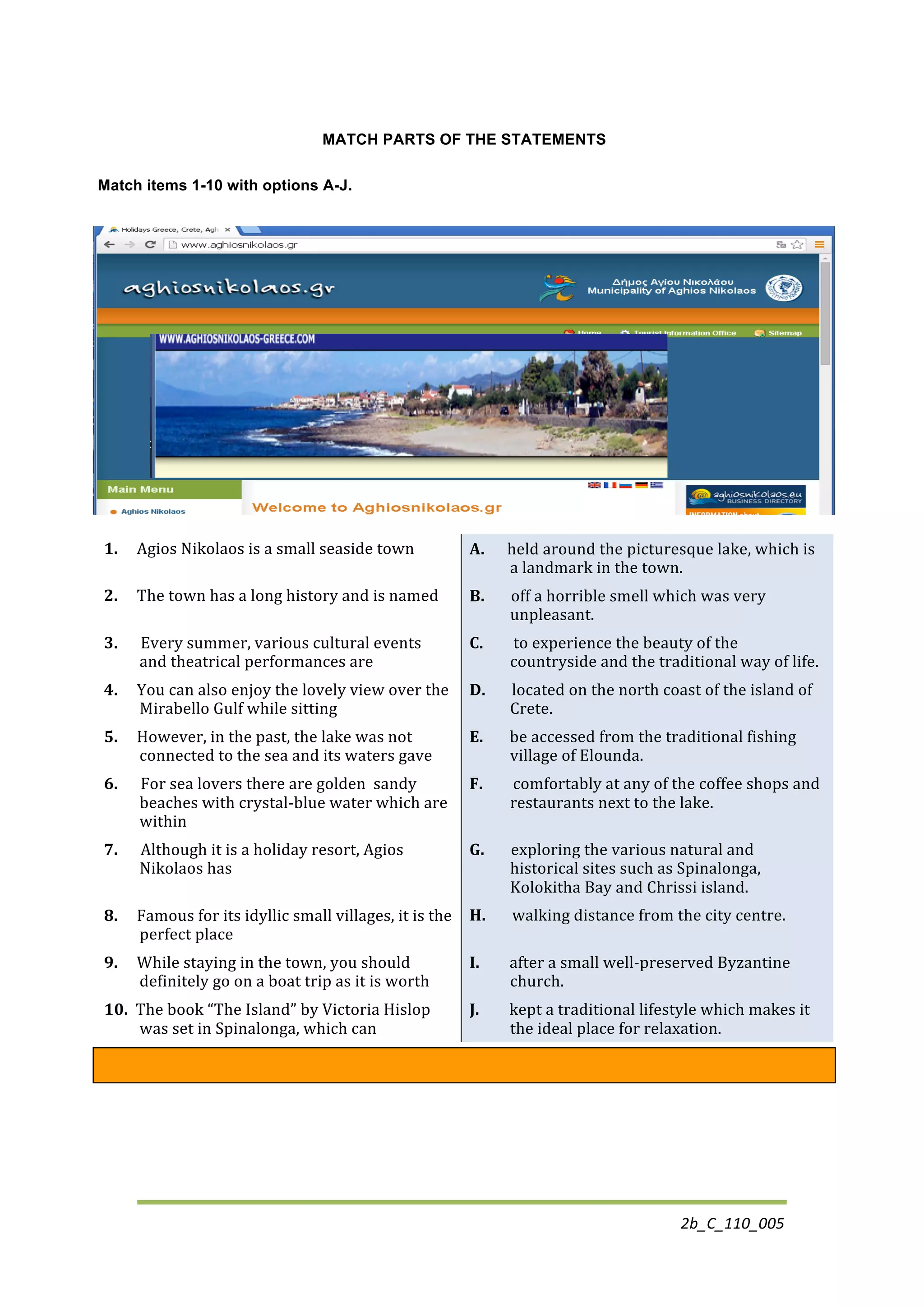 2b_C_110_005	
  
MATCH PARTS OF THE STATEMENTS
Match items 1-10 with options A-J.
1.	
  	
  	
  	
  	
  Agios	
  Nikolaos	
  is	
  a	
  small	
  seaside	
  town	
   A.	
  	
  	
  	
  	
  	
  held	
  around	
  the	
  picturesque	
  lake,	
  which	
  is	
  
a	
  landmark	
  in	
  the	
  town.	
  
2.	
  	
  	
  	
  	
  The	
  town	
  has	
  a	
  long	
  history	
  and	
  is	
  named	
   B.	
  	
  	
  	
  	
  	
  	
  off	
  a	
  horrible	
  smell	
  which	
  was	
  very	
  
unpleasant.	
  
3.	
  	
  	
  	
  	
  	
  Every	
  summer,	
  various	
  cultural	
  events	
  
and	
  theatrical	
  performances	
  are	
  
C.	
  	
  	
  	
  	
  	
  	
  	
  to	
  experience	
  the	
  beauty	
  of	
  the	
  
countryside	
  and	
  the	
  traditional	
  way	
  of	
  life.	
  
4.	
  	
  	
  	
  	
  You	
  can	
  also	
  enjoy	
  the	
  lovely	
  view	
  over	
  the	
  
Mirabello	
  Gulf	
  while	
  sitting	
  
D.	
  	
  	
  	
  	
  	
  	
  located	
  on	
  the	
  north	
  coast	
  of	
  the	
  island	
  of	
  
Crete.	
  
5.	
  	
  	
  	
  	
  However,	
  in	
  the	
  past,	
  the	
  lake	
  was	
  not	
  
connected	
  to	
  the	
  sea	
  and	
  its	
  waters	
  gave	
  
E.	
  	
  	
  	
  	
  	
  	
  be	
  accessed	
  from	
  the	
  traditional	
  fishing	
  
village	
  of	
  Elounda.	
  
6.	
  	
  	
  	
  	
  	
  For	
  sea	
  lovers	
  there	
  are	
  golden	
  	
  sandy	
  
beaches	
  with	
  crystal-­‐blue	
  water	
  which	
  are	
  
within	
  
F.	
  	
  	
  	
  	
  	
  	
  	
  comfortably	
  at	
  any	
  of	
  the	
  coffee	
  shops	
  and	
  
restaurants	
  next	
  to	
  the	
  lake.	
  
7.	
  	
  	
  	
  	
  	
  Although	
  it	
  is	
  a	
  holiday	
  resort,	
  Agios	
  
Nikolaos	
  has	
  
G.	
  	
  	
  	
  	
  	
  	
  exploring	
  the	
  various	
  natural	
  and	
  
historical	
  sites	
  such	
  as	
  Spinalonga,	
  
Kolokitha	
  Bay	
  and	
  Chrissi	
  island.	
  
8.	
  	
  	
  	
  	
  Famous	
  for	
  its	
  idyllic	
  small	
  villages,	
  it	
  is	
  the	
  
perfect	
  place	
  
H.	
  	
  	
  	
  	
  	
  	
  walking	
  distance	
  from	
  the	
  city	
  centre.	
  
9.	
  	
  	
  	
  	
  While	
  staying	
  in	
  the	
  town,	
  you	
  should	
  
definitely	
  go	
  on	
  a	
  boat	
  trip	
  as	
  it	
  is	
  worth	
  
I.	
  	
  	
  	
  	
  	
  	
  	
  after	
  a	
  small	
  well-­‐preserved	
  Byzantine	
  
church.	
  	
  
10.	
  	
  The	
  book	
  “The	
  Island”	
  by	
  Victoria	
  Hislop	
  
was	
  set	
  in	
  Spinalonga,	
  which	
  can	
  
J.	
  	
  	
  	
  	
  	
  	
  	
  kept	
  a	
  traditional	
  lifestyle	
  which	
  makes	
  it	
  
the	
  ideal	
  place	
  for	
  relaxation.	
  
	
  
 