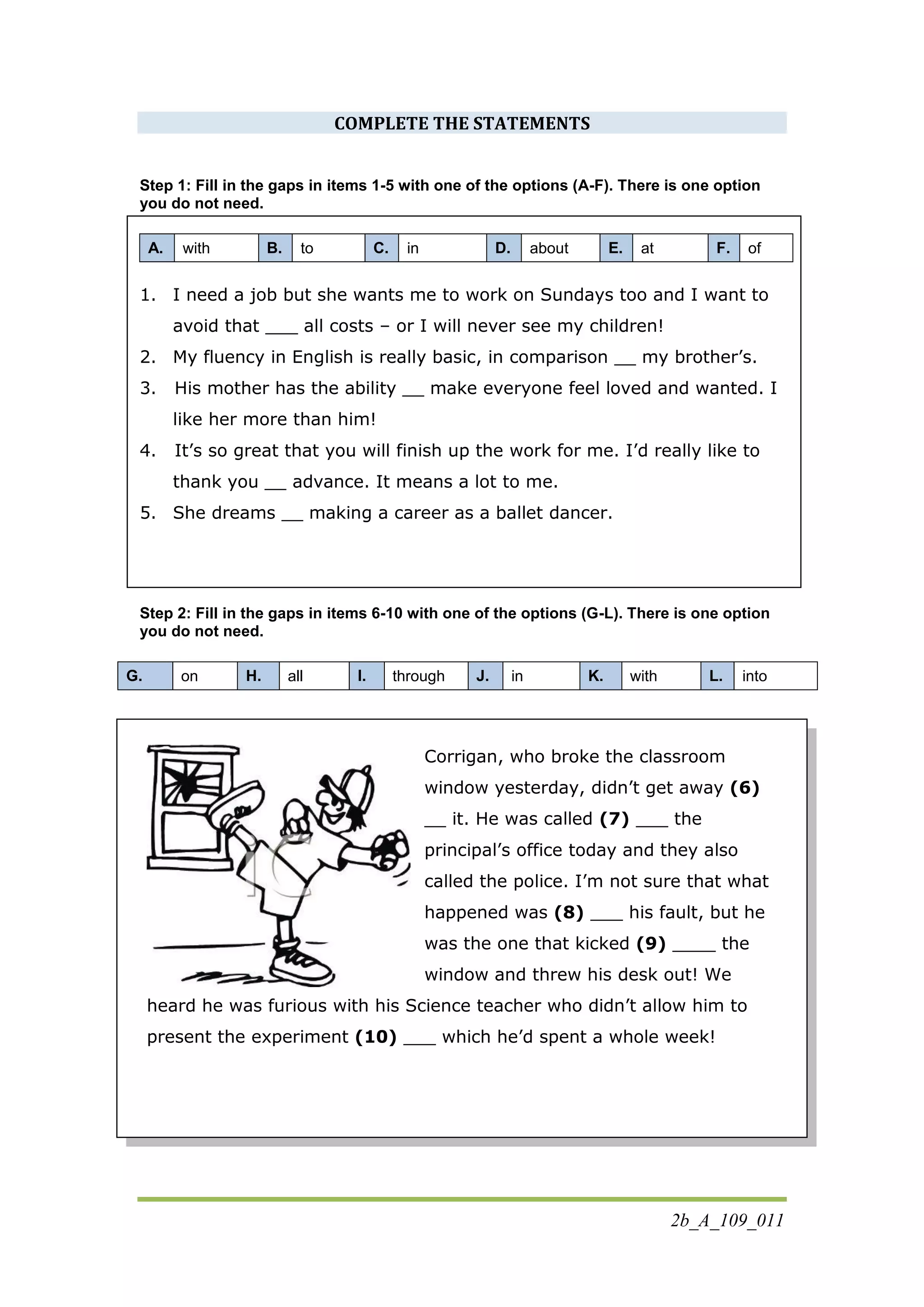 2b_A_109_011
COMPLETE THE STATEMENTS
Step 1: Fill in the gaps in items 1-5 with one of the options (A-F). There is one option
you do not need.
A. with B. to C. in D. about E. at F. of
1. I need a job but she wants me to work on Sundays too and I want to
avoid that ___ all costs – or I will never see my children!
2. My fluency in English is really basic, in comparison __ my brother’s.
3. His mother has the ability __ make everyone feel loved and wanted. I
like her more than him!
4. It’s so great that you will finish up the work for me. I’d really like to
thank you __ advance. It means a lot to me.
5. She dreams __ making a career as a ballet dancer.
Step 2: Fill in the gaps in items 6-10 with one of the options (G-L). There is one option
you do not need.
G. on H. all I. through J. in K. with L. into
Corrigan, who broke the classroom
window yesterday, didn’t get away (6)
__ it. He was called (7) ___ the
principal’s office today and they also
called the police. I’m not sure that what
happened was (8) ___ his fault, but he
was the one that kicked (9) ____ the
window and threw his desk out! We
heard he was furious with his Science teacher who didn’t allow him to
present the experiment (10) ___ which he’d spent a whole week!
 