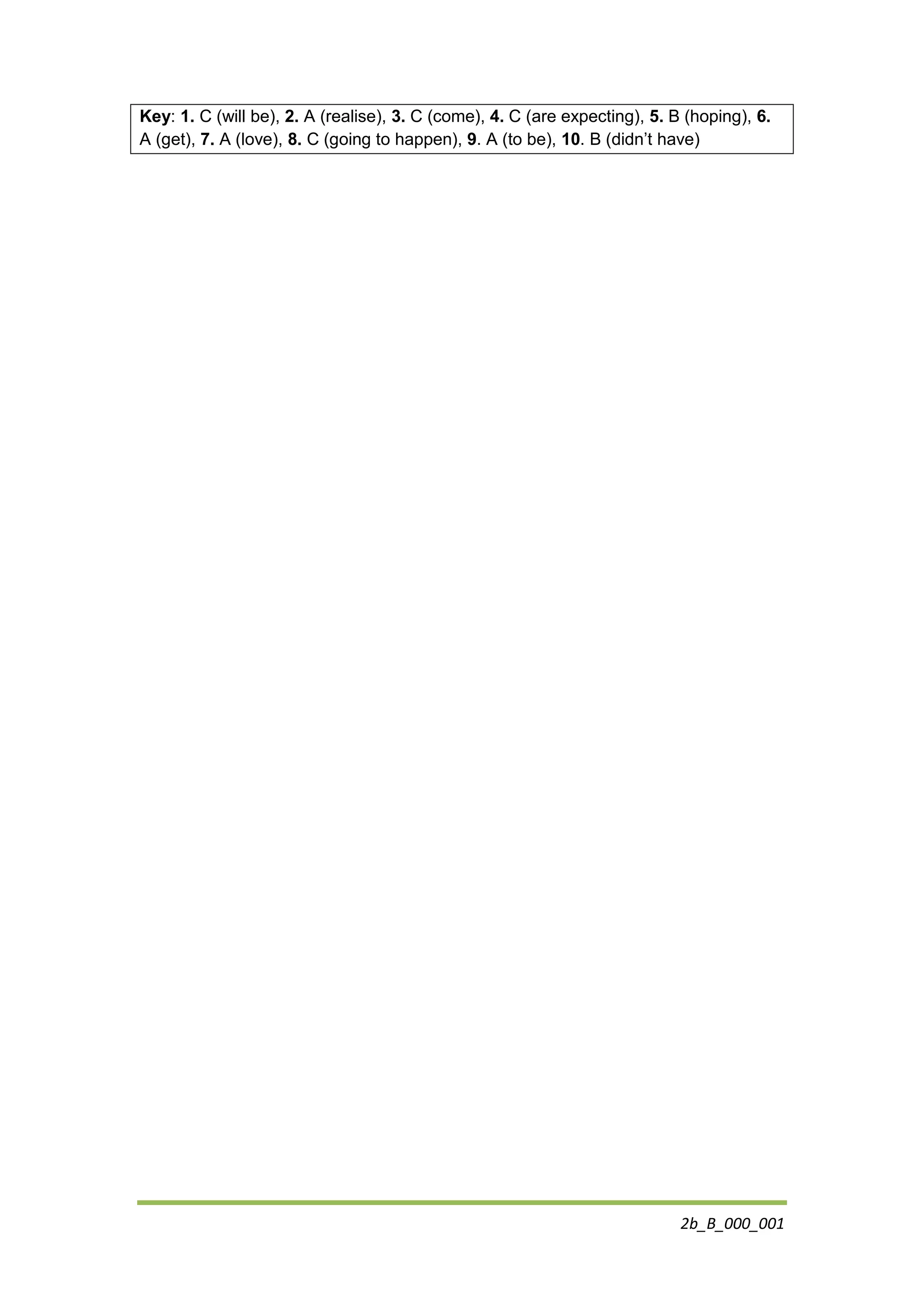 2b_B_000_001
Key: 1. C (will be), 2. A (realise), 3. C (come), 4. C (are expecting), 5. B (hoping), 6.
A (get), 7. A (love), 8. C (going to happen), 9. A (to be), 10. B (didn’t have)
 