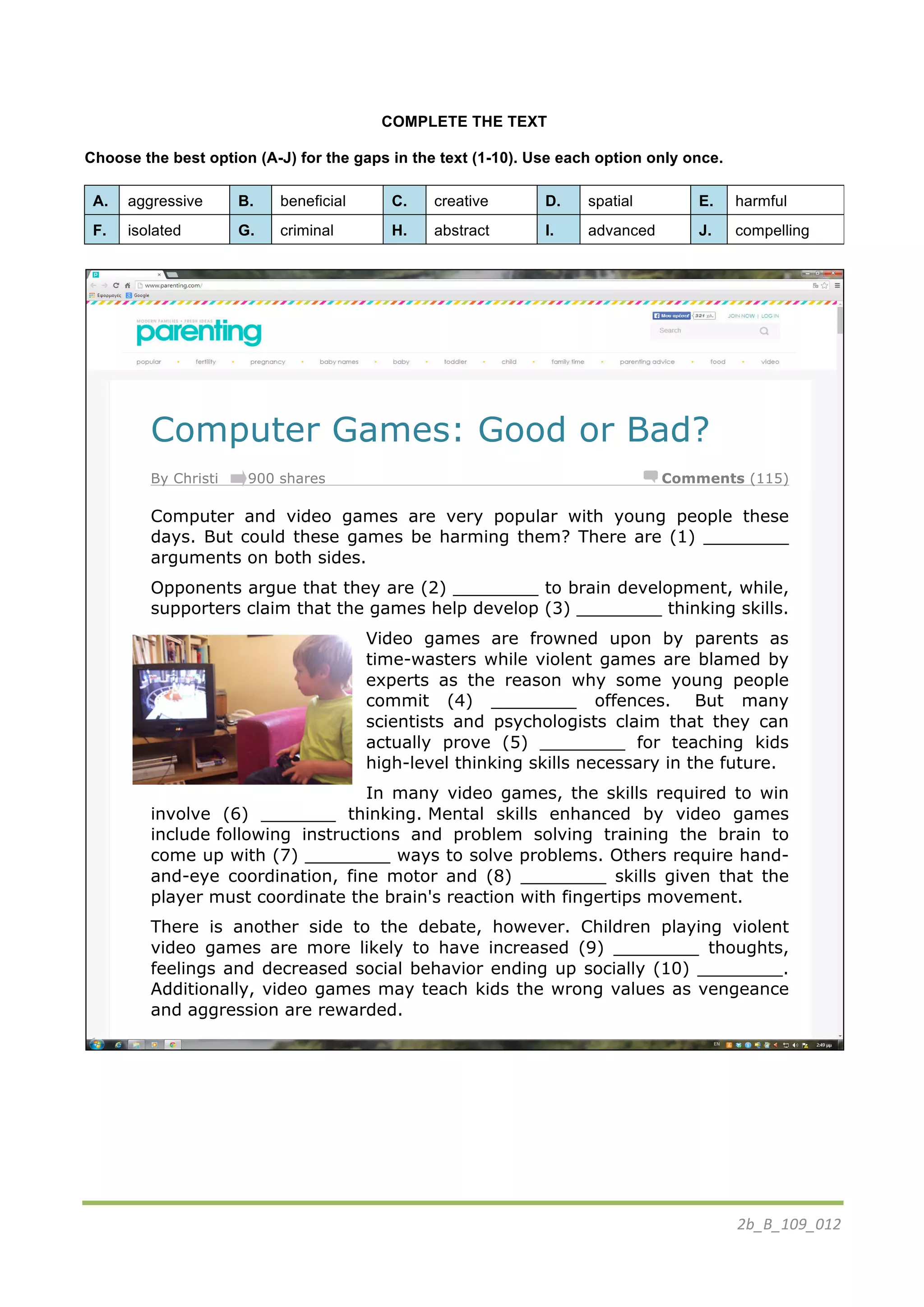 2b_B_109_012	
  
COMPLETE THE TEXT
Choose the best option (A-J) for the gaps in the text (1-10). Use each option only once.
A. aggressive B. beneficial C. creative D. spatial E. harmful
F. isolated G. criminal H. abstract I. advanced J. compelling
Computer Games: Good or Bad?
By Christi 900 shares Comments (115)
Computer and video games are very popular with young people these
days. But could these games be harming them? There are (1) ________
arguments on both sides.
Opponents argue that they are (2) ________ to brain development, while,
supporters claim that the games help develop (3) ________ thinking skills.
Video games are frowned upon by parents as
time-wasters while violent games are blamed by
experts as the reason why some young people
commit (4) ________ offences. But many
scientists and psychologists claim that they can
actually prove (5) ________ for teaching kids
high-level thinking skills necessary in the future.
In many video games, the skills required to win
involve (6) _______ thinking. Mental skills enhanced by video games
include following instructions and problem solving training the brain to
come up with (7) ________ ways to solve problems. Others require hand-
and-eye coordination, fine motor and (8) ________ skills given that the
player must coordinate the brain's reaction with fingertips movement.
There is another side to the debate, however. Children playing violent
video games are more likely to have increased (9) ________ thoughts,
feelings and decreased social behavior ending up socially (10) ________.
Additionally, video games may teach kids the wrong values as vengeance
and aggression are rewarded.
	
  
 