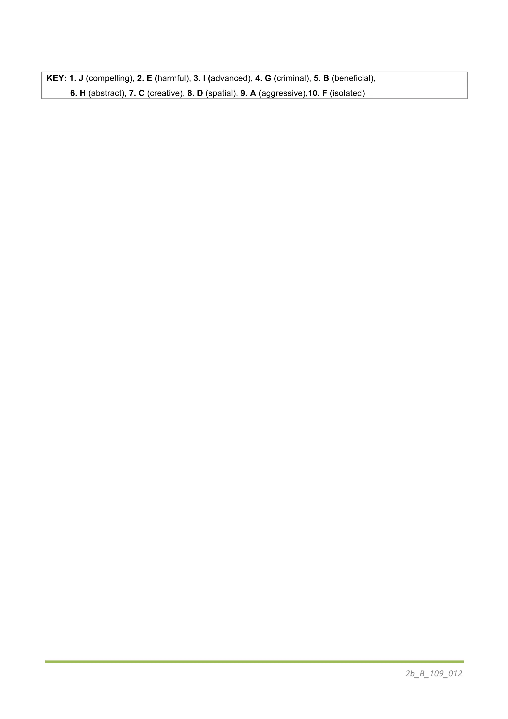 2b_B_109_012	
  
KEY: 1. J (compelling), 2. E (harmful), 3. I (advanced), 4. G (criminal), 5. B (beneficial),
6. H (abstract), 7. C (creative), 8. D (spatial), 9. A (aggressive),10. F (isolated)
 