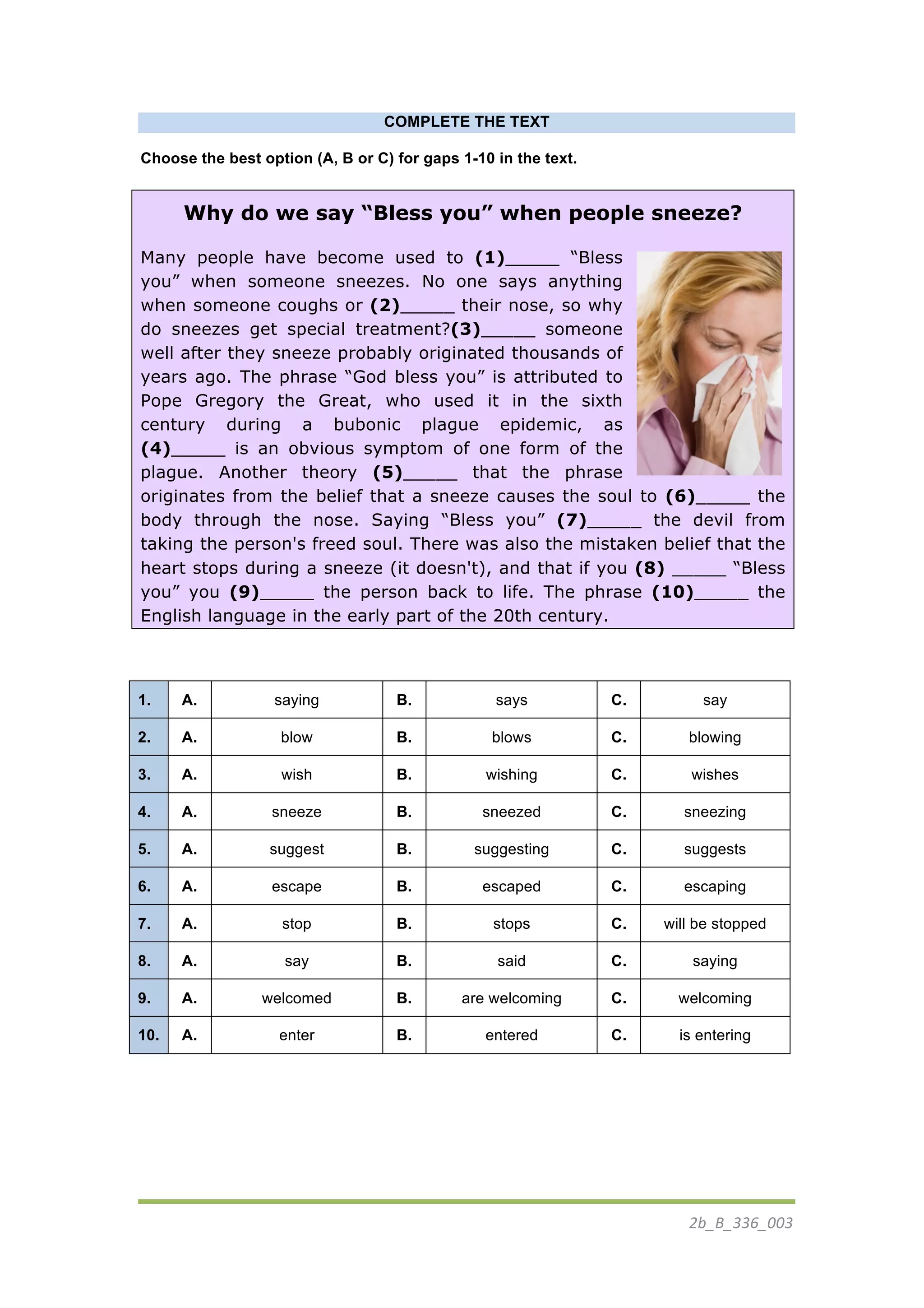 2b_B_336_003	
  
	
  
COMPLETE THE TEXT
Choose the best option (A, B or C) for gaps 1-10 in the text.
Why do we say “Bless you” when people sneeze?
Many people have become used to (1)_____ “Bless
you” when someone sneezes. No one says anything
when someone coughs or (2)_____ their nose, so why
do sneezes get special treatment?(3)_____ someone
well after they sneeze probably originated thousands of
years ago. The phrase “God bless you” is attributed to
Pope Gregory the Great, who used it in the sixth
century during a bubonic plague epidemic, as
(4)_____ is an obvious symptom of one form of the
plague. Another theory (5)_____ that the phrase
originates from the belief that a sneeze causes the soul to (6)_____ the
body through the nose. Saying “Bless you” (7)_____ the devil from
taking the person's freed soul. There was also the mistaken belief that the
heart stops during a sneeze (it doesn't), and that if you (8) _____ “Bless
you” you (9)_____ the person back to life. The phrase (10)_____ the
English language in the early part of the 20th century.
1. A. saying B. says C. say
2. A. blow B. blows C. blowing
3. A. wish B. wishing C. wishes
4. A. sneeze B. sneezed C. sneezing
5. A. suggest B. suggesting C. suggests
6. A. escape B. escaped C. escaping
7. A. stop B. stops C. will be stopped
8. A. say B. said C. saying
9. A. welcomed B. are welcoming C. welcoming
10. A. enter B. entered C. is entering
	
  
	
  
	
   	
  
 
