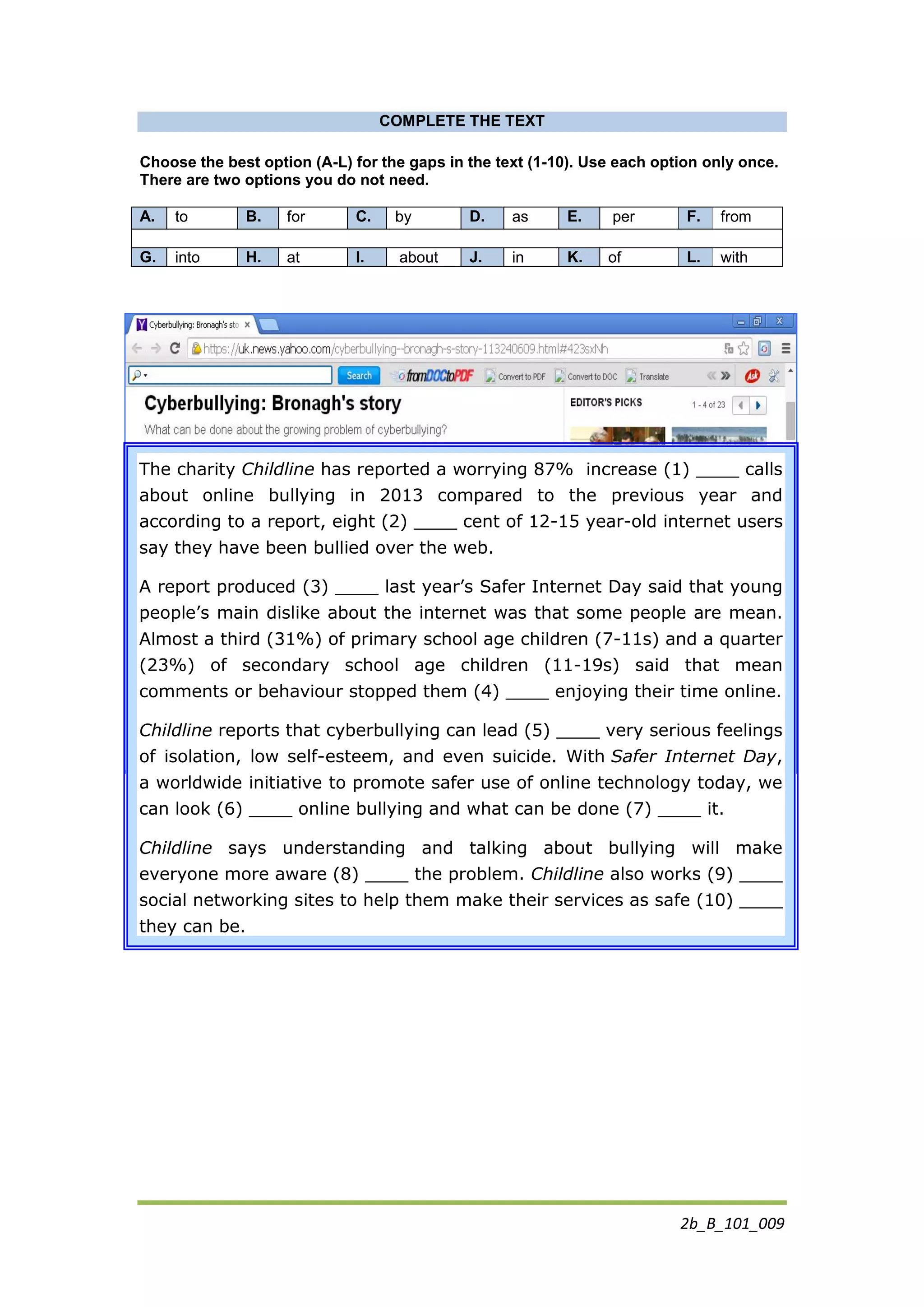 2b_B_101_009
COMPLETE THE TEXT
Choose the best option (A-L) for the gaps in the text (1-10). Use each option only once.
There are two options you do not need.
A. to B. for C. by D. as E. per F. from
G. into H. at I. about J. in K. of L. with
https://uk.news.yahoo.com/cyberbullying--bronagh-s-story-
113240609.html#r2sTFFK
The charity Childline has reported a worrying 87% increase (1) ____ calls
about online bullying in 2013 compared to the previous year and
according to a report, eight (2) ____ cent of 12-15 year-old internet users
say they have been bullied over the web.
A report produced (3) ____ last year’s Safer Internet Day said that young
people’s main dislike about the internet was that some people are mean.
Almost a third (31%) of primary school age children (7-11s) and a quarter
(23%) of secondary school age children (11-19s) said that mean
comments or behaviour stopped them (4) ____ enjoying their time online.
Childline reports that cyberbullying can lead (5) ____ very serious feelings
of isolation, low self-esteem, and even suicide. With Safer Internet Day,
a worldwide initiative to promote safer use of online technology today, we
can look (6) ____ online bullying and what can be done (7) ____ it.
Childline says understanding and talking about bullying will make
everyone more aware (8) ____ the problem. Childline also works (9) ____
social networking sites to help them make their services as safe (10) ____
they can be.
 