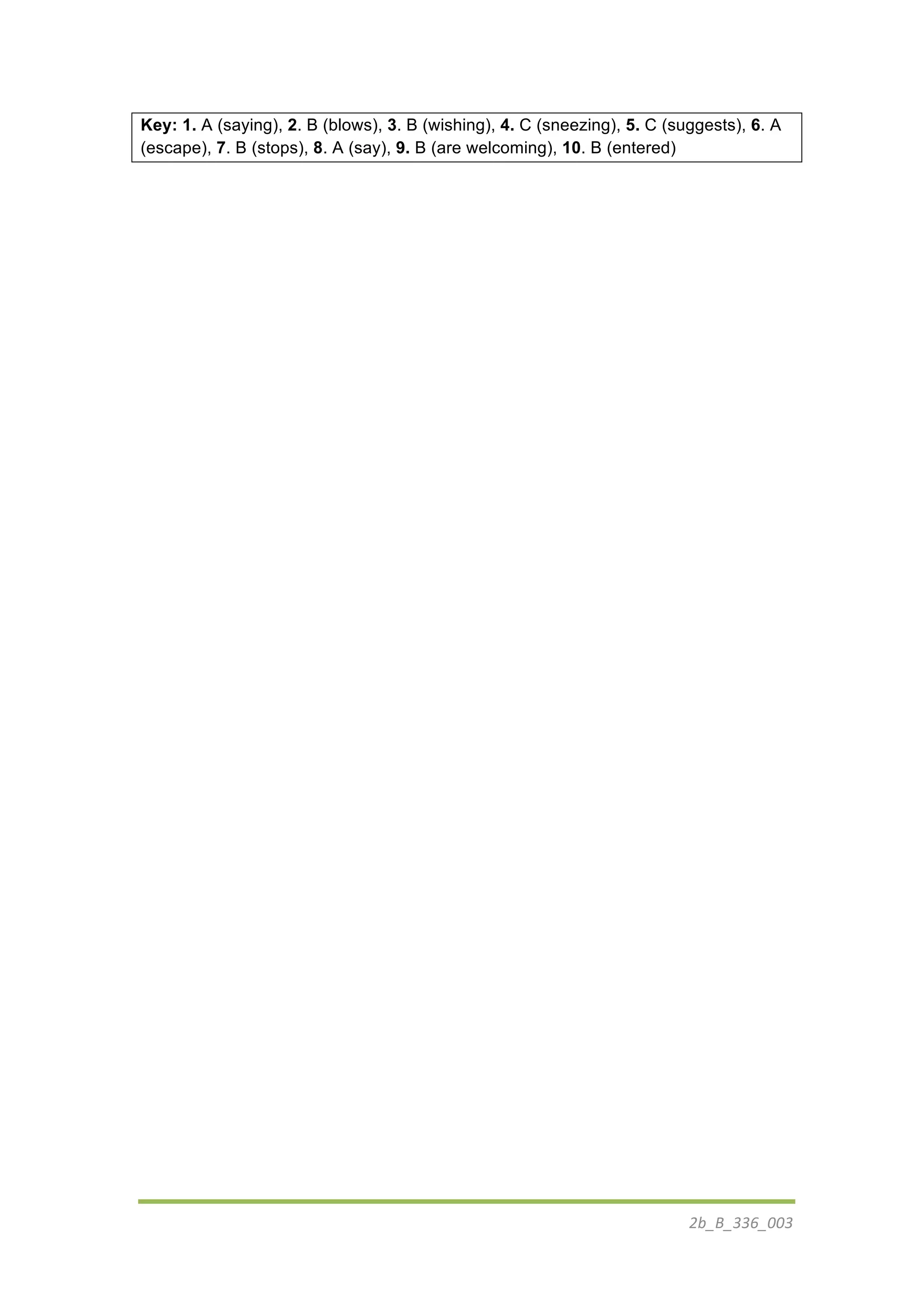 2b_B_336_003	
  
	
  
Key: 1. A (saying), 2. B (blows), 3. B (wishing), 4. C (sneezing), 5. C (suggests), 6. A
(escape), 7. B (stops), 8. A (say), 9. B (are welcoming), 10. B (entered)
 