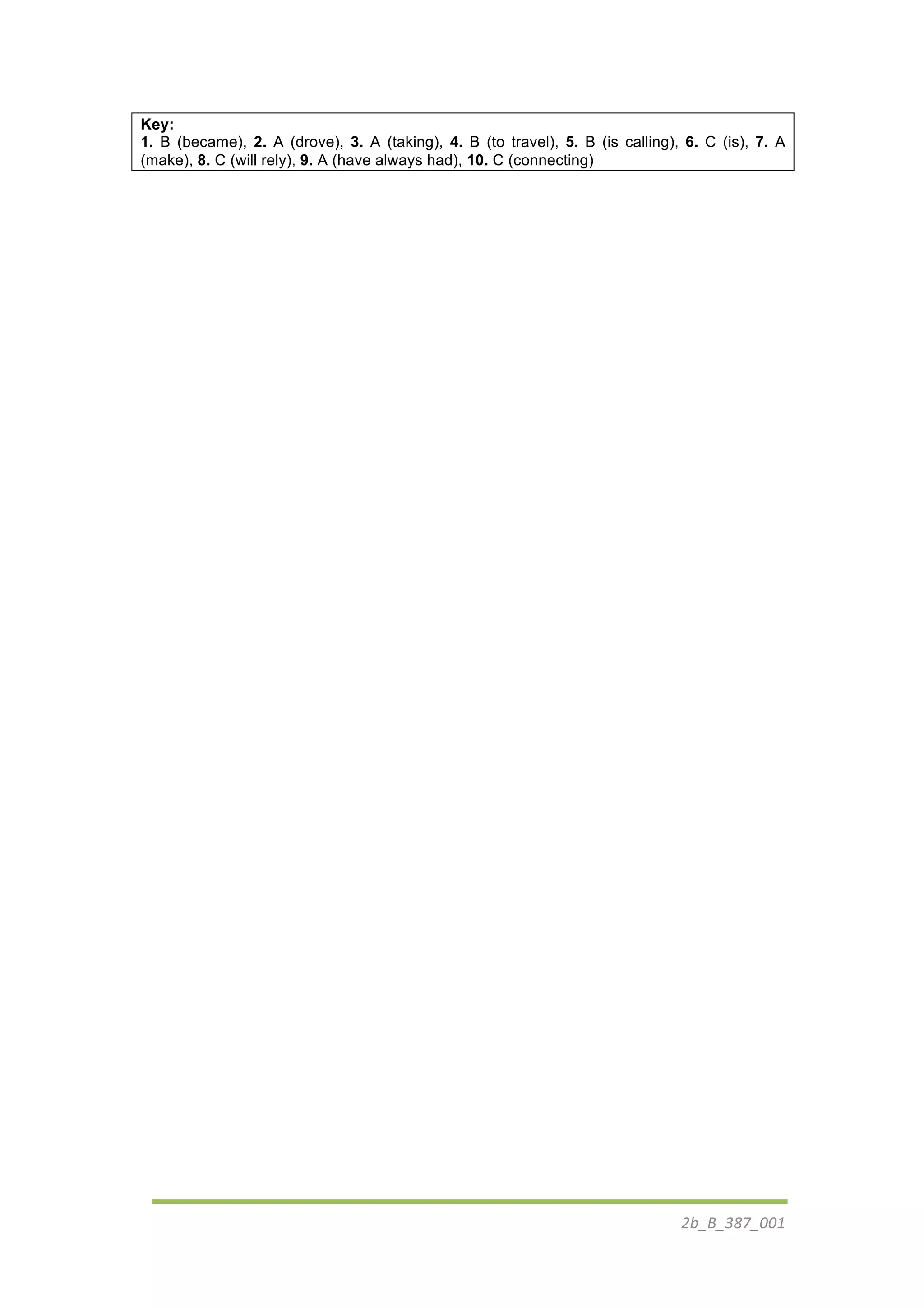 2b_B_387_001	
  
	
  
Key:
1. B (became), 2. A (drove), 3. A (taking), 4. B (to travel), 5. B (is calling), 6. C (is), 7. A
(make), 8. C (will rely), 9. A (have always had), 10. C (connecting)
 