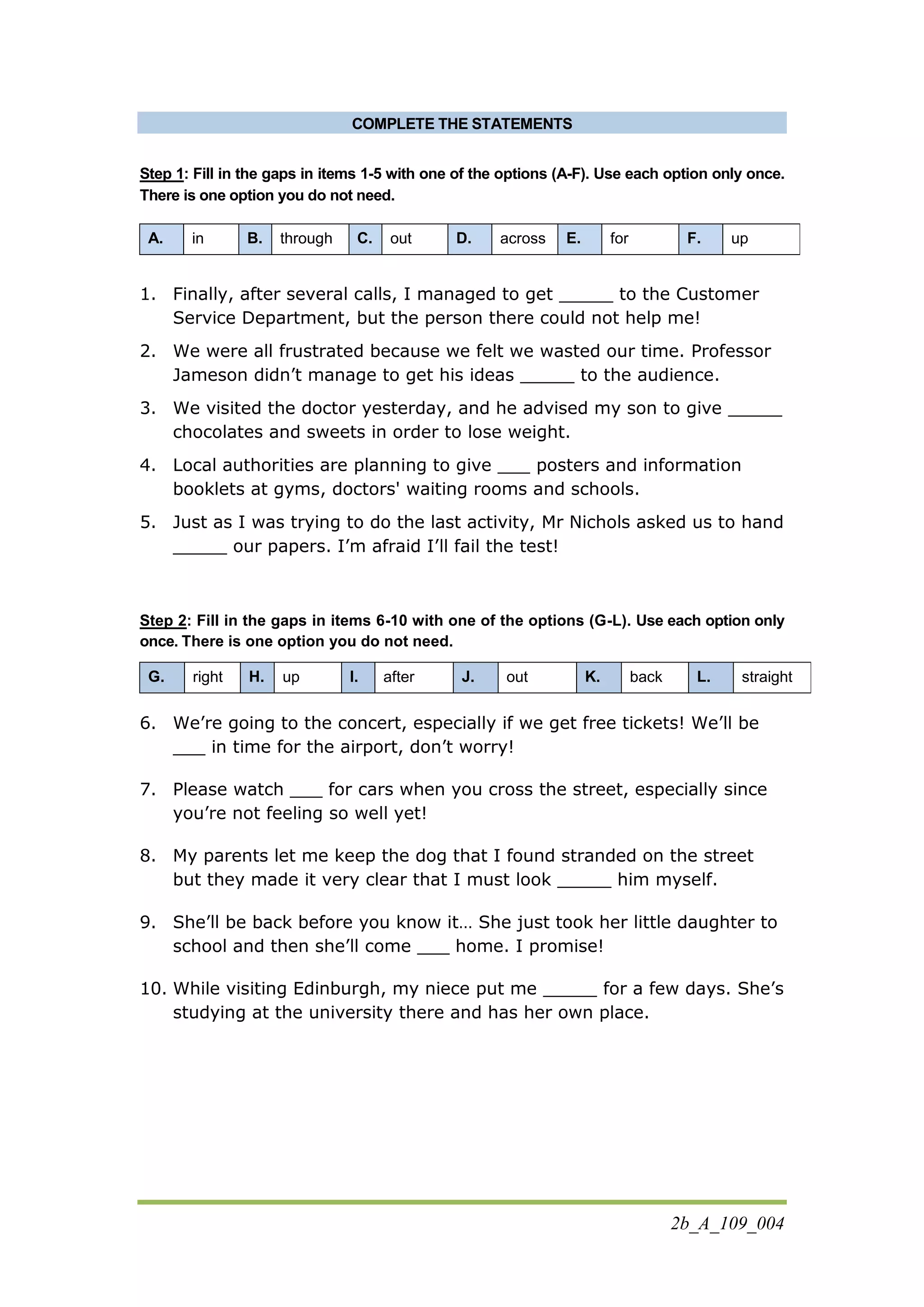 2b_A_109_004
COMPLETE THE STATEMENTS
Step 1: Fill in the gaps in items 1-5 with one of the options (A-F). Use each option only once.
There is one option you do not need.
A. in B. through C. out D. across E. for F. up
1. Finally, after several calls, I managed to get _____ to the Customer
Service Department, but the person there could not help me!
2. We were all frustrated because we felt we wasted our time. Professor
Jameson didn’t manage to get his ideas _____ to the audience.
3. We visited the doctor yesterday, and he advised my son to give _____
chocolates and sweets in order to lose weight.
4. Local authorities are planning to give ___ posters and information
booklets at gyms, doctors' waiting rooms and schools.
5. Just as I was trying to do the last activity, Mr Nichols asked us to hand
_____ our papers. I’m afraid I’ll fail the test!
Step 2: Fill in the gaps in items 6-10 with one of the options (G-L). Use each option only
once. There is one option you do not need.
G. right H. up I. after J. out K. back L. straight
6. We’re going to the concert, especially if we get free tickets! We’ll be
___ in time for the airport, don’t worry!
7. Please watch ___ for cars when you cross the street, especially since
you’re not feeling so well yet!
8. My parents let me keep the dog that I found stranded on the street
but they made it very clear that I must look _____ him myself.
9. She’ll be back before you know it… She just took her little daughter to
school and then she’ll come ___ home. I promise!
10. While visiting Edinburgh, my niece put me _____ for a few days. She’s
studying at the university there and has her own place.
 