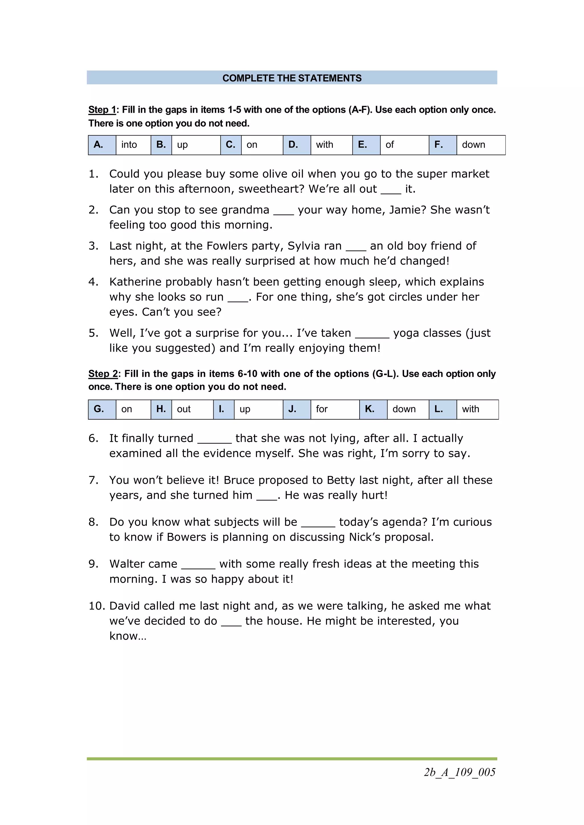 2b_A_109_005
COMPLETE THE STATEMENTS
Step 1: Fill in the gaps in items 1-5 with one of the options (A-F). Use each option only once.
There is one option you do not need.
A. into B. up C. on D. with E. of F. down
1. Could you please buy some olive oil when you go to the super market
later on this afternoon, sweetheart? We’re all out ___ it.
2. Can you stop to see grandma ___ your way home, Jamie? She wasn’t
feeling too good this morning.
3. Last night, at the Fowlers party, Sylvia ran ___ an old boy friend of
hers, and she was really surprised at how much he’d changed!
4. Katherine probably hasn’t been getting enough sleep, which explains
why she looks so run ___. For one thing, she’s got circles under her
eyes. Can’t you see?
5. Well, I’ve got a surprise for you... I’ve taken _____ yoga classes (just
like you suggested) and I’m really enjoying them!
Step 2: Fill in the gaps in items 6-10 with one of the options (G-L). Use each option only
once. There is one option you do not need.
G. on H. out I. up J. for K. down L. with
6. It finally turned _____ that she was not lying, after all. I actually
examined all the evidence myself. She was right, I’m sorry to say.
7. You won’t believe it! Bruce proposed to Betty last night, after all these
years, and she turned him ___. He was really hurt!
8. Do you know what subjects will be _____ today’s agenda? I’m curious
to know if Bowers is planning on discussing Nick’s proposal.
9. Walter came _____ with some really fresh ideas at the meeting this
morning. I was so happy about it!
10. David called me last night and, as we were talking, he asked me what
we’ve decided to do ___ the house. He might be interested, you
know…
 
