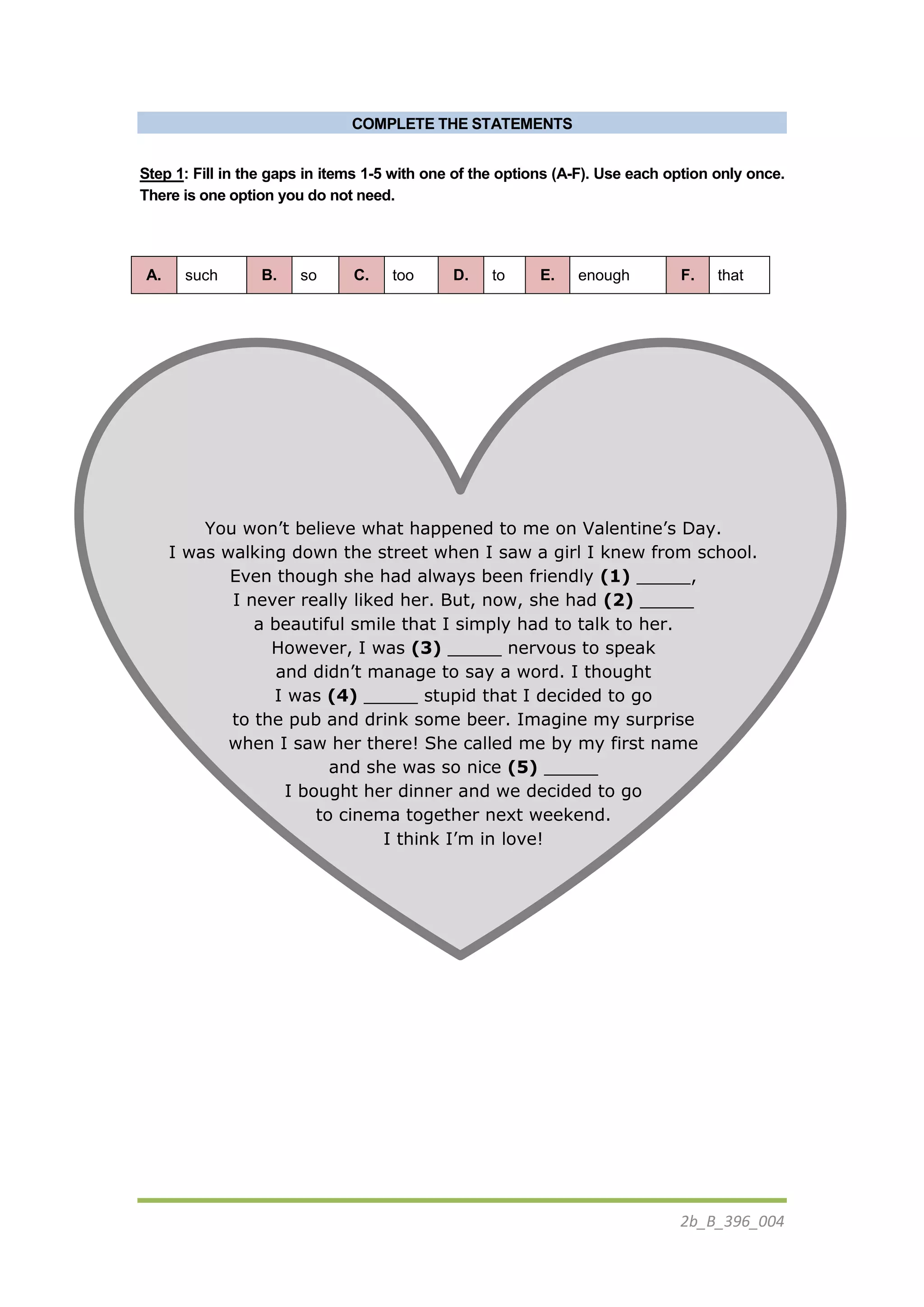 2b_B_396_004
COMPLETE THE STATEMENTS
Step 1: Fill in the gaps in items 1-5 with one of the options (A-F). Use each option only once.
There is one option you do not need.
A. such B. so C. too D. to E. enough F. that
You won’t believe what happened to me on Valentine’s Day.
I was walking down the street when I saw a girl I knew from school.
Even though she had always been friendly (1) _____,
I never really liked her. But, now, she had (2) _____
a beautiful smile that I simply had to talk to her.
However, I was (3) _____ nervous to speak
and didn’t manage to say a word. I thought
I was (4) _____ stupid that I decided to go
to the pub and drink some beer. Imagine my surprise
when I saw her there! She called me by my first name
and she was so nice (5) _____
I bought her dinner and we decided to go
to cinema together next weekend.
I think I’m in love!
 
