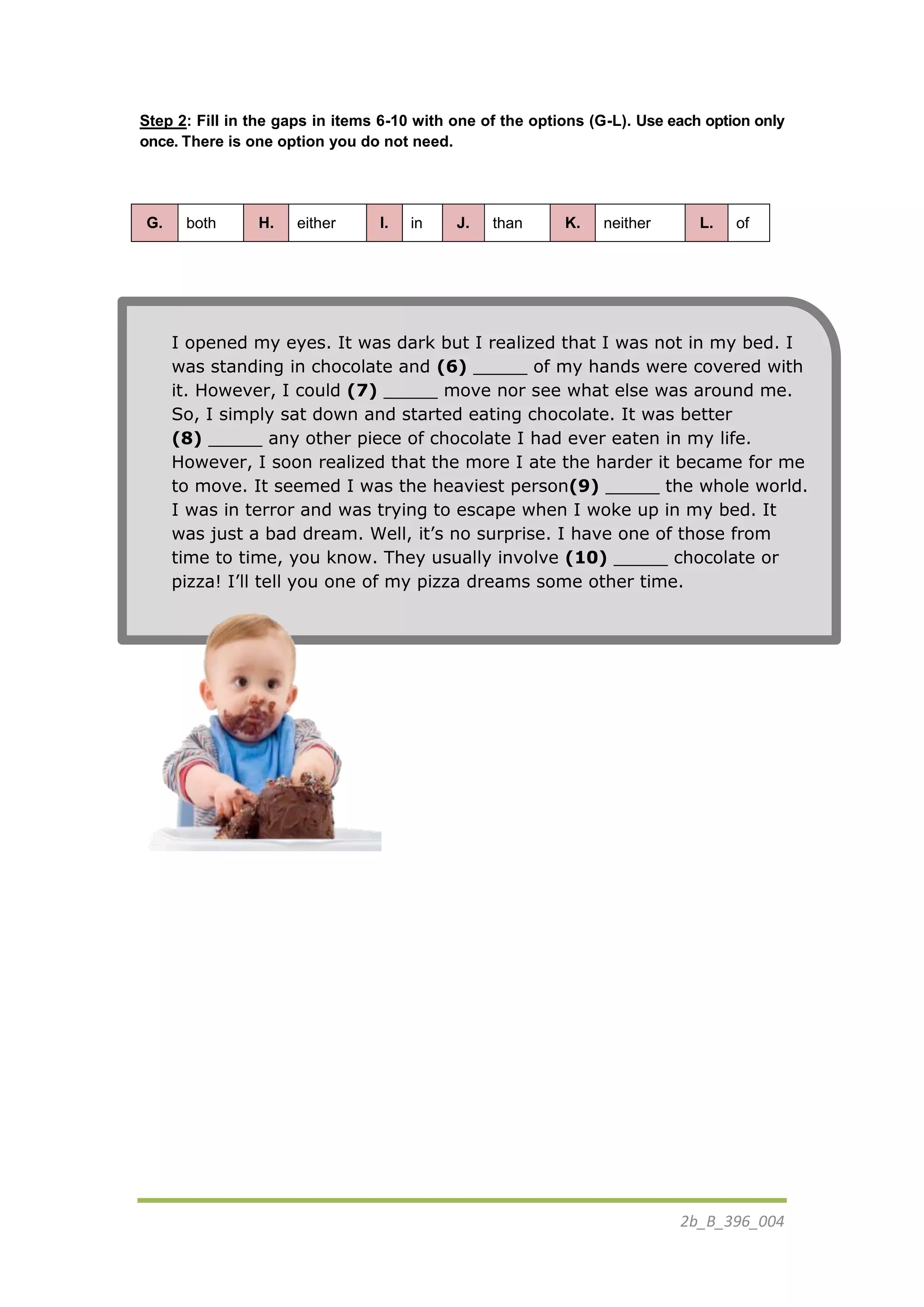 2b_B_396_004
Step 2: Fill in the gaps in items 6-10 with one of the options (G-L). Use each option only
once. There is one option you do not need.
G. both H. either I. in J. than K. neither L. of
I opened my eyes. It was dark but I realized that I was not in my bed. I
was standing in chocolate and (6) _____ of my hands were covered with
it. However, I could (7) _____ move nor see what else was around me.
So, I simply sat down and started eating chocolate. It was better
(8) _____ any other piece of chocolate I had ever eaten in my life.
However, I soon realized that the more I ate the harder it became for me
to move. It seemed I was the heaviest person(9) _____ the whole world.
I was in terror and was trying to escape when I woke up in my bed. It
was just a bad dream. Well, it’s no surprise. I have one of those from
time to time, you know. They usually involve (10) _____ chocolate or
pizza! I’ll tell you one of my pizza dreams some other time.
 