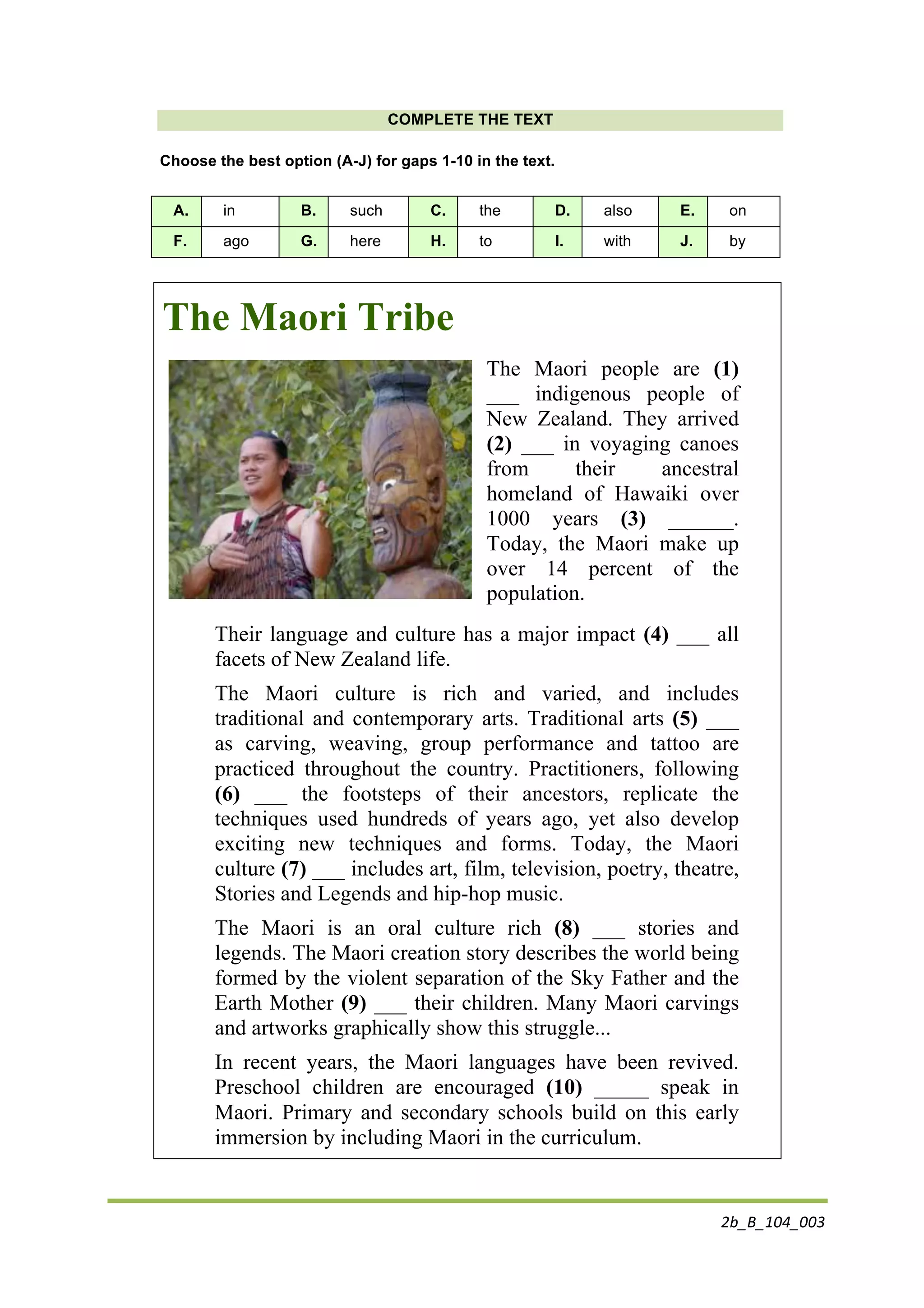 2b_B_104_003	
  
	
  
COMPLETE THE TEXT
Choose the best option (A-J) for gaps 1-10 in the text.
A. in B. such C. the D. also E. on
F. ago G. here H. to I. with J. by
The Maori Tribe
The Maori people are (1)
___ indigenous people of
New Zealand. They arrived
(2) ___ in voyaging canoes
from their ancestral
homeland of Hawaiki over
1000 years (3) ______.
Today, the Maori make up
over 14 percent of the
population.
Their language and culture has a major impact (4) ___ all
facets of New Zealand life.
The Maori culture is rich and varied, and includes
traditional and contemporary arts. Traditional arts (5) ___
as carving, weaving, group performance and tattoo are
practiced throughout the country. Practitioners, following
(6) ___ the footsteps of their ancestors, replicate the
techniques used hundreds of years ago, yet also develop
exciting new techniques and forms. Today, the Maori
culture (7) ___ includes art, film, television, poetry, theatre,
Stories and Legends and hip-hop music.
The Maori is an oral culture rich (8) ___ stories and
legends. The Maori creation story describes the world being
formed by the violent separation of the Sky Father and the
Earth Mother (9) ___ their children. Many Maori carvings
and artworks graphically show this struggle...
In recent years, the Maori languages have been revived.
Preschool children are encouraged (10) _____ speak in
Maori. Primary and secondary schools build on this early
immersion by including Maori in the curriculum.
 