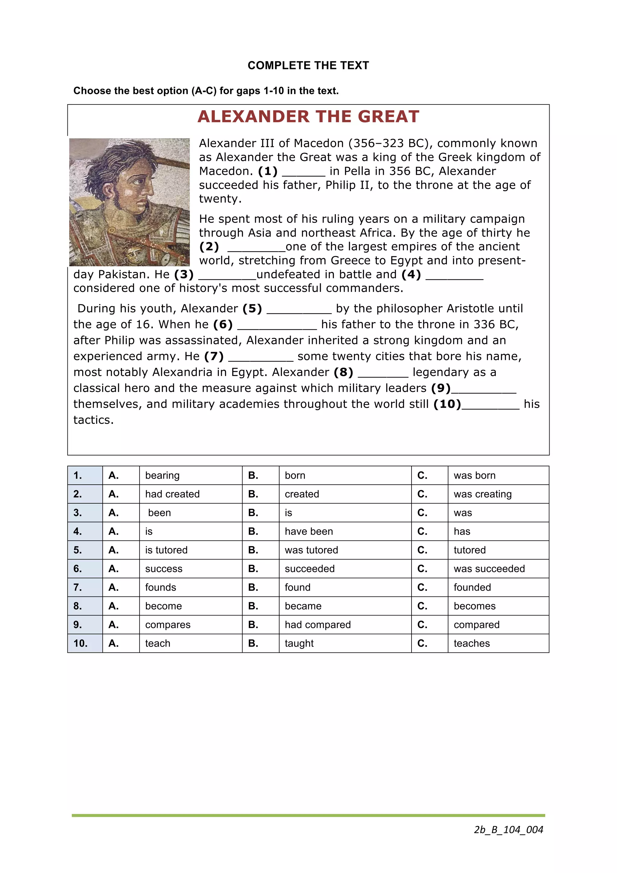 2b_B_104_004	
  
COMPLETE THE TEXT
Choose the best option (A-C) for gaps 1-10 in the text.
ALEXANDER THE GREAT
Alexander III of Macedon (356–323 BC), commonly known
as Alexander the Great was a king of the Greek kingdom of
Macedon. (1) ______ in Pella in 356 BC, Alexander
succeeded his father, Philip II, to the throne at the age of
twenty.
He spent most of his ruling years on a military campaign
through Asia and northeast Africa. By the age of thirty he
(2) ________one of the largest empires of the ancient
world, stretching from Greece to Egypt and into present-
day Pakistan. He (3) ________undefeated in battle and (4) ________
considered one of history's most successful commanders.
During his youth, Alexander (5) _________ by the philosopher Aristotle until
the age of 16. When he (6) ___________ his father to the throne in 336 BC,
after Philip was assassinated, Alexander inherited a strong kingdom and an
experienced army. He (7) _________ some twenty cities that bore his name,
most notably Alexandria in Egypt. Alexander (8) _______ legendary as a
classical hero and the measure against which military leaders (9)_________
themselves, and military academies throughout the world still (10)________ his
tactics.
1. A. bearing B. born C. was born
2. A. had created B. created C. was creating
3. A. been B. is C. was
4. A. is B. have been C. has
5. A. is tutored B. was tutored C. tutored
6. A. success B. succeeded C. was succeeded
7. A. founds B. found C. founded
8. A. become B. became C. becomes
9. A. compares B. had compared C. compared
10. A. teach B. taught C. teaches
 