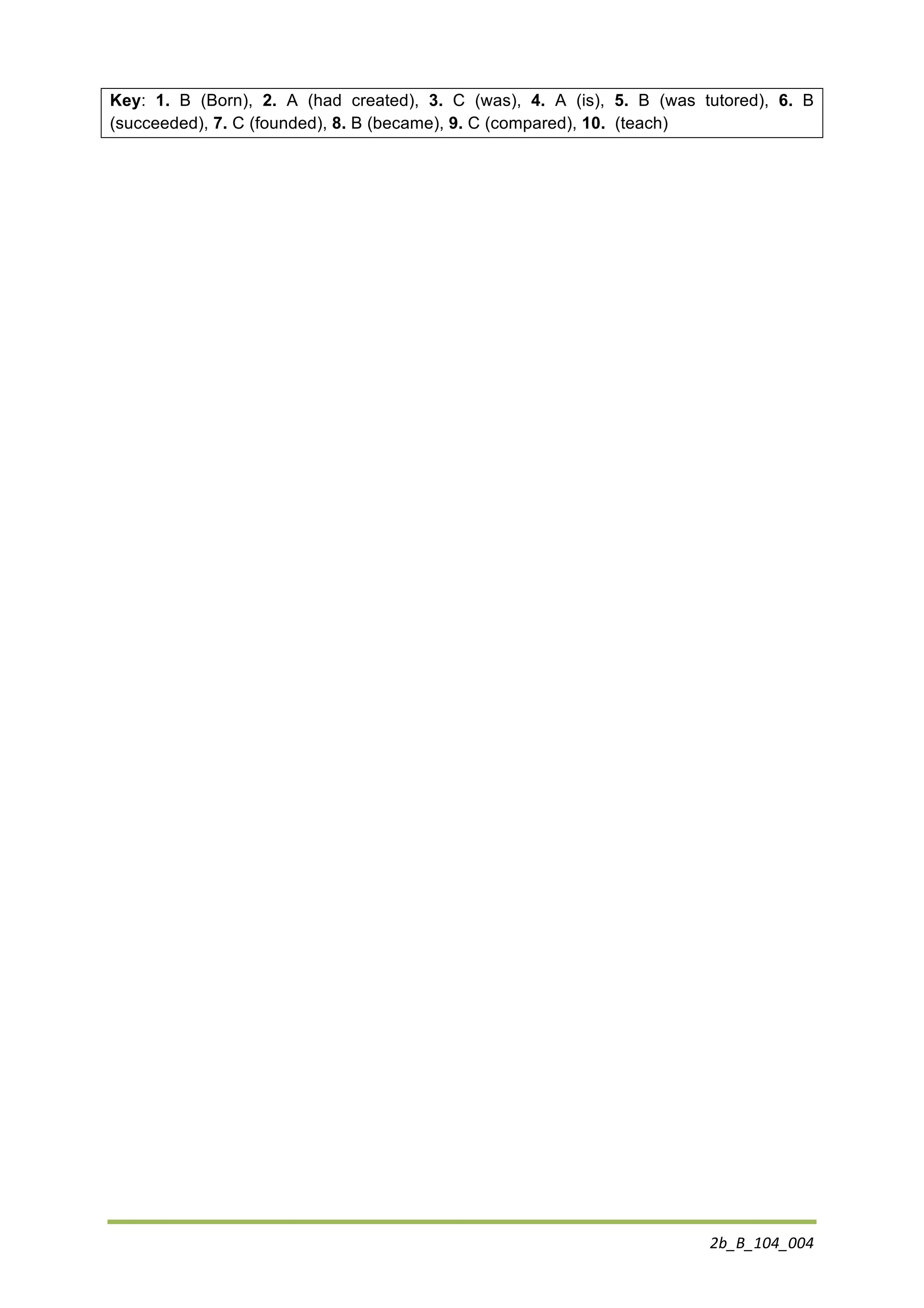 2b_B_104_004	
  
Key: 1. B (Born), 2. A (had created), 3. C (was), 4. A (is), 5. B (was tutored), 6. B
(succeeded), 7. C (founded), 8. B (became), 9. C (compared), 10. (teach)
 