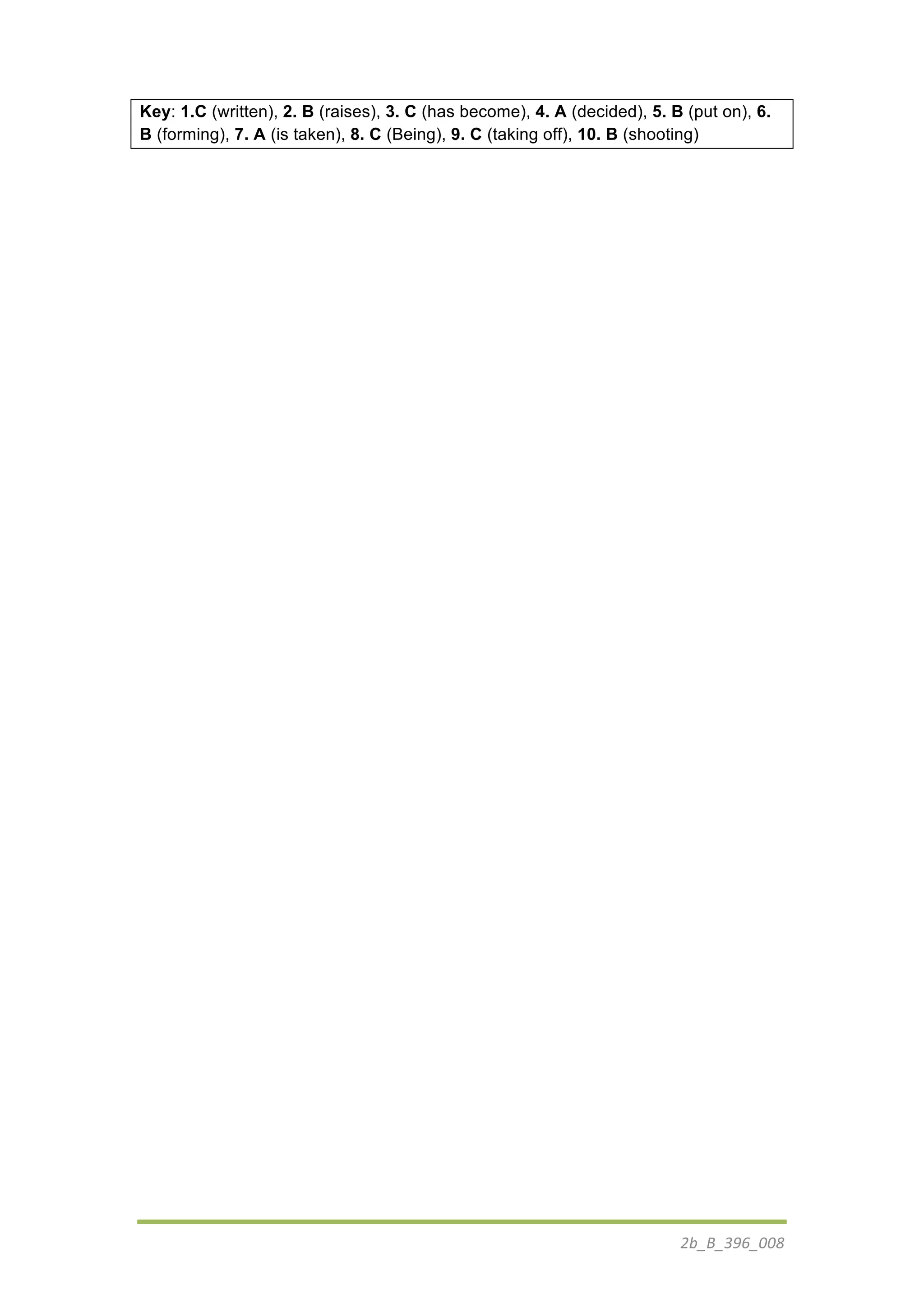 2b_B_396_008	
  
Key: 1.C (written), 2. B (raises), 3. C (has become), 4. A (decided), 5. B (put on), 6.
B (forming), 7. A (is taken), 8. C (Being), 9. C (taking off), 10. B (shooting)
 
