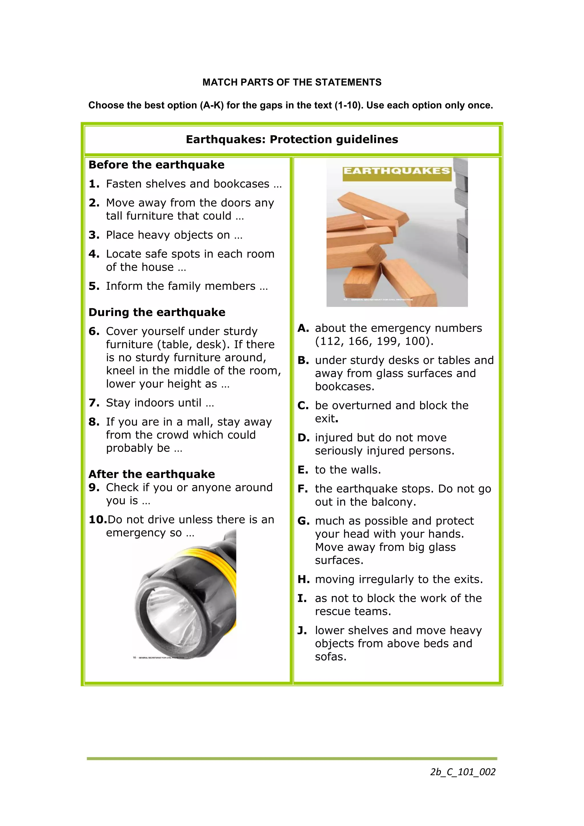 2b_C_101_002
MATCH PARTS OF THE STATEMENTS
Choose the best option (A-Κ) for the gaps in the text (1-10). Use each option only once.
Earthquakes: Protection guidelines
Before the earthquake
1. Fasten shelves and bookcases …
2. Move away from the doors any
tall furniture that could …
3. Place heavy objects on …
4. Locate safe spots in each room
of the house …
5. Inform the family members …
During the earthquake
6. Cover yourself under sturdy
furniture (table, desk). If there
is no sturdy furniture around,
kneel in the middle of the room,
lower your height as …
7. Stay indoors until …
8. If you are in a mall, stay away
from the crowd which could
probably be …
After the earthquake
9. Check if you or anyone around
you is …
10.Do not drive unless there is an
emergency so …
A. about the emergency numbers
(112, 166, 199, 100).
B. under sturdy desks or tables and
away from glass surfaces and
bookcases.
C. be overturned and block the
exit.
D. injured but do not move
seriously injured persons.
E. to the walls.
F. the earthquake stops. Do not go
out in the balcony.
G. much as possible and protect
your head with your hands.
Move away from big glass
surfaces.
H. moving irregularly to the exits.
I. as not to block the work of the
rescue teams.
J. lower shelves and move heavy
objects from above beds and
sofas.
 