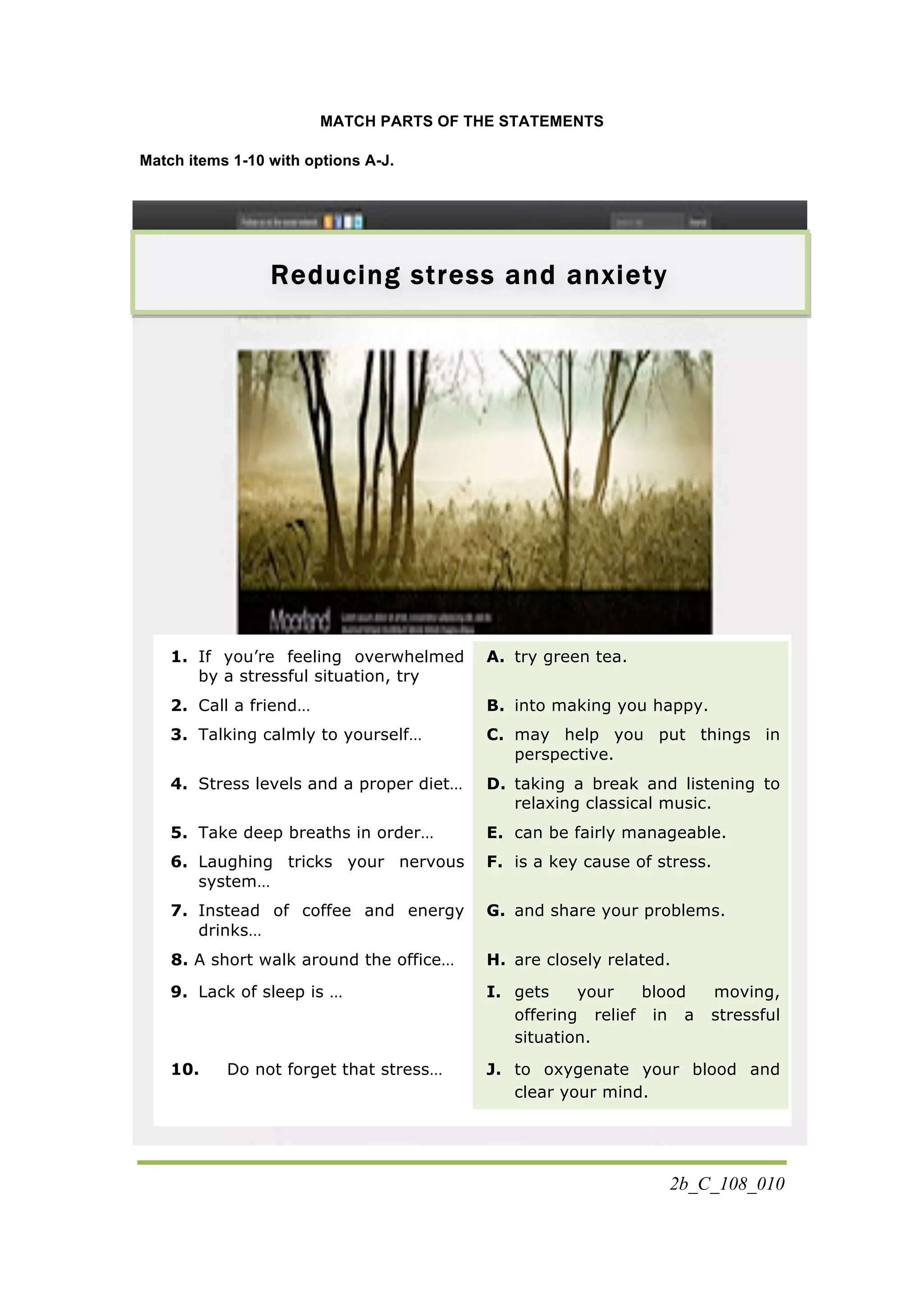 2b_C_108_010
MATCH PARTS OF THE STATEMENTS
Match items 1-10 with options A-J.
1. If you’re feeling overwhelmed
by a stressful situation, try
A. try green tea.
2. Call a friend… B. into making you happy.
3. Talking calmly to yourself… C. may help you put things in
perspective.
4. Stress levels and a proper diet… D. taking a break and listening to
relaxing classical music.
5. Take deep breaths in order… E. can be fairly manageable.
6. Laughing tricks your nervous
system…
F. is a key cause of stress.
7. Instead of coffee and energy
drinks…
G. and share your problems.
8. 8. A short walk around the office… H. are closely related.
9. Lack of sleep is … I. gets your blood moving,
offering relief in a stressful
situation.
10. Do not forget that stress… J. to oxygenate your blood and
clear your mind.
Reducing stress and anxiety
 