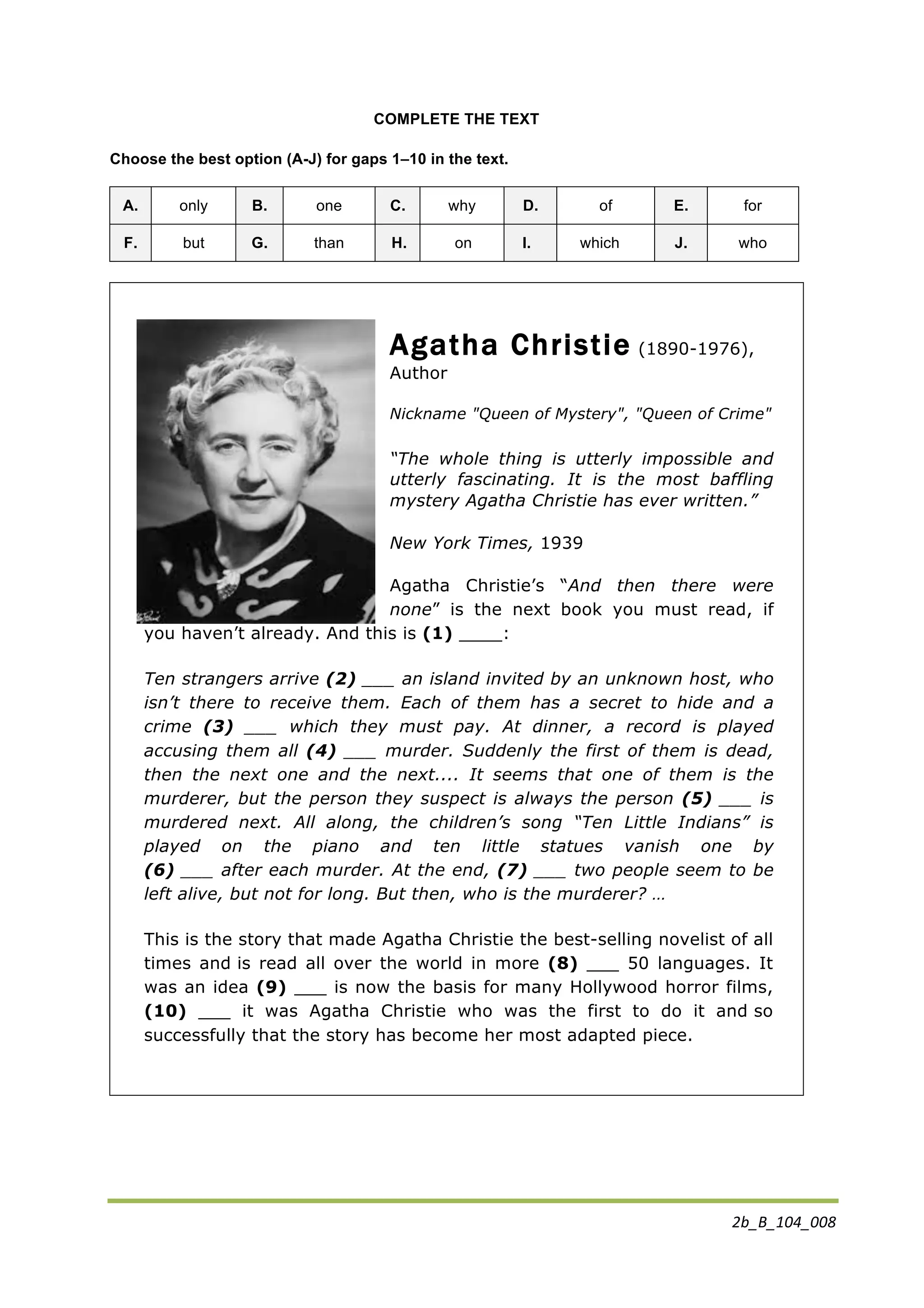 2b_B_104_008	
  
	
  
COMPLETE THE TEXT
Choose the best option (A-J) for gaps 1–10 in the text.
A. only B. one C. why D. of E. for
F. but G. than H. on I. which J. who
Agatha Christie (1890-1976),
Author
Nickname "Queen of Mystery", "Queen of Crime"
“The whole thing is utterly impossible and
utterly fascinating. It is the most baffling
mystery Agatha Christie has ever written.”
New York Times, 1939
Agatha Christie’s “And then there were
none” is the next book you must read, if
you haven’t already. And this is (1) ____:
Ten strangers arrive (2) ___ an island invited by an unknown host, who
isn’t there to receive them. Each of them has a secret to hide and a
crime (3) ___ which they must pay. At dinner, a record is played
accusing them all (4) ___ murder. Suddenly the first of them is dead,
then the next one and the next.... It seems that one of them is the
murderer, but the person they suspect is always the person (5) ___ is
murdered next. All along, the children’s song “Ten Little Indians” is
played on the piano and ten little statues vanish one by
(6) ___ after each murder. At the end, (7) ___ two people seem to be
left alive, but not for long. But then, who is the murderer? …
This is the story that made Agatha Christie the best-selling novelist of all
times and is read all over the world in more (8) ___ 50 languages. It
was an idea (9) ___ is now the basis for many Hollywood horror films,
(10) ___ it was Agatha Christie who was the first to do it and so
successfully that the story has become her most adapted piece.	
  	
  	
  
 