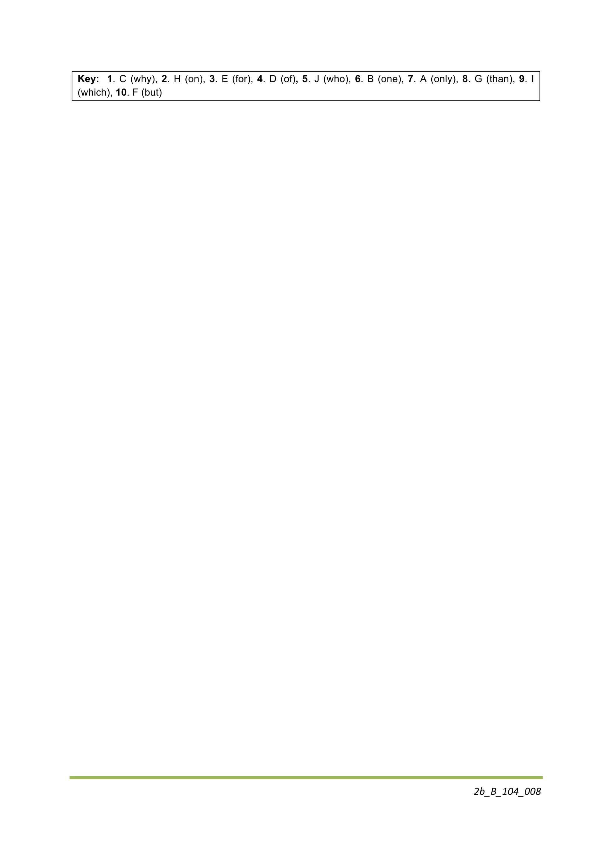 2b_B_104_008	
  
	
  
Key: 1. C (why), 2. H (on), 3. E (for), 4. D (of), 5. J (who), 6. B (one), 7. A (only), 8. G (than), 9. I
(which), 10. F (but)
 
