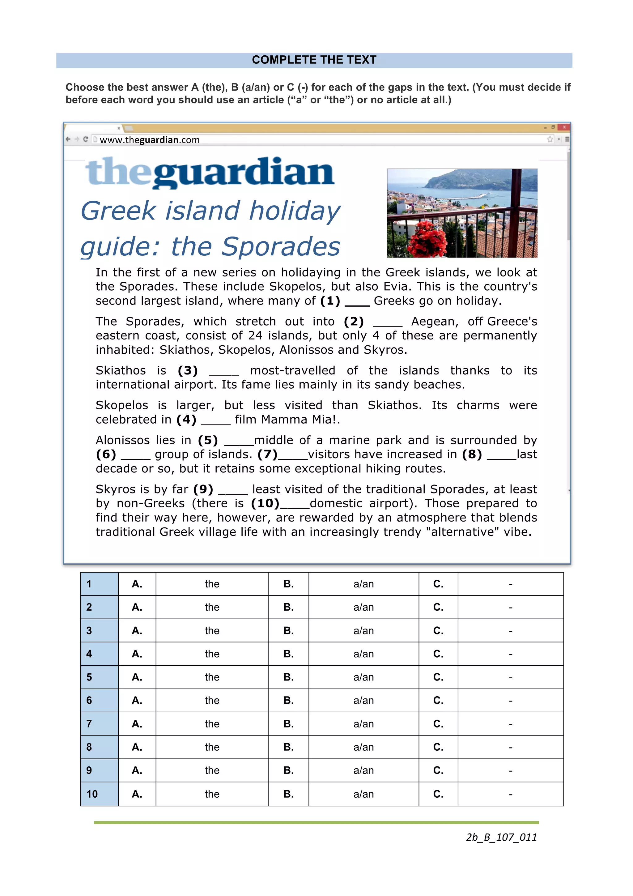 2b_B_107_011	
  
	
  
COMPLETE THE TEXT
Choose the best answer A (the), B (a/an) or C (-) for each of the gaps in the text. (You must decide if
before each word you should use an article (“a” or “the”) or no article at all.)
	
  
In the first of a new series on holidaying in the Greek islands, we look at
the Sporades. These include Skopelos, but also Evia. This is the country's
second largest island, where many of (1) ___ Greeks go on holiday.
The Sporades, which stretch out into (2) ____ Aegean, off Greece's
eastern coast, consist of 24 islands, but only 4 of these are permanently
inhabited: Skiathos, Skopelos, Alonissos and Skyros.
Skiathos is (3) ____ most-travelled of the islands thanks to its
international airport. Its fame lies mainly in its sandy beaches.
Skopelos is larger, but less visited than Skiathos. Its charms were
celebrated in (4) ____ film Mamma Mia!.
Alonissos lies in (5) ____middle of a marine park and is surrounded by
(6) ____ group of islands. (7)____visitors have increased in (8) ____last
decade or so, but it retains some exceptional hiking routes.
Skyros is by far (9) ____ least visited of the traditional Sporades, at least
by non-Greeks (there is (10)____domestic airport). Those prepared to
find their way here, however, are rewarded by an atmosphere that blends
traditional Greek village life with an increasingly trendy "alternative" vibe.
	
  
1 A. the B. a/an C. -
2 A. the B. a/an C. -
3 A. the B. a/an C. -
4 A. the B. a/an C. -
5 A. the B. a/an C. -
6 A. the B. a/an C. -
7 A. the B. a/an C. -
8 A. the B. a/an C. -
9 A. the B. a/an C. -
10 A. the B. a/an C. -
	
  
www.theguardian.com	
  
Greek island holiday
guide: the Sporades
 